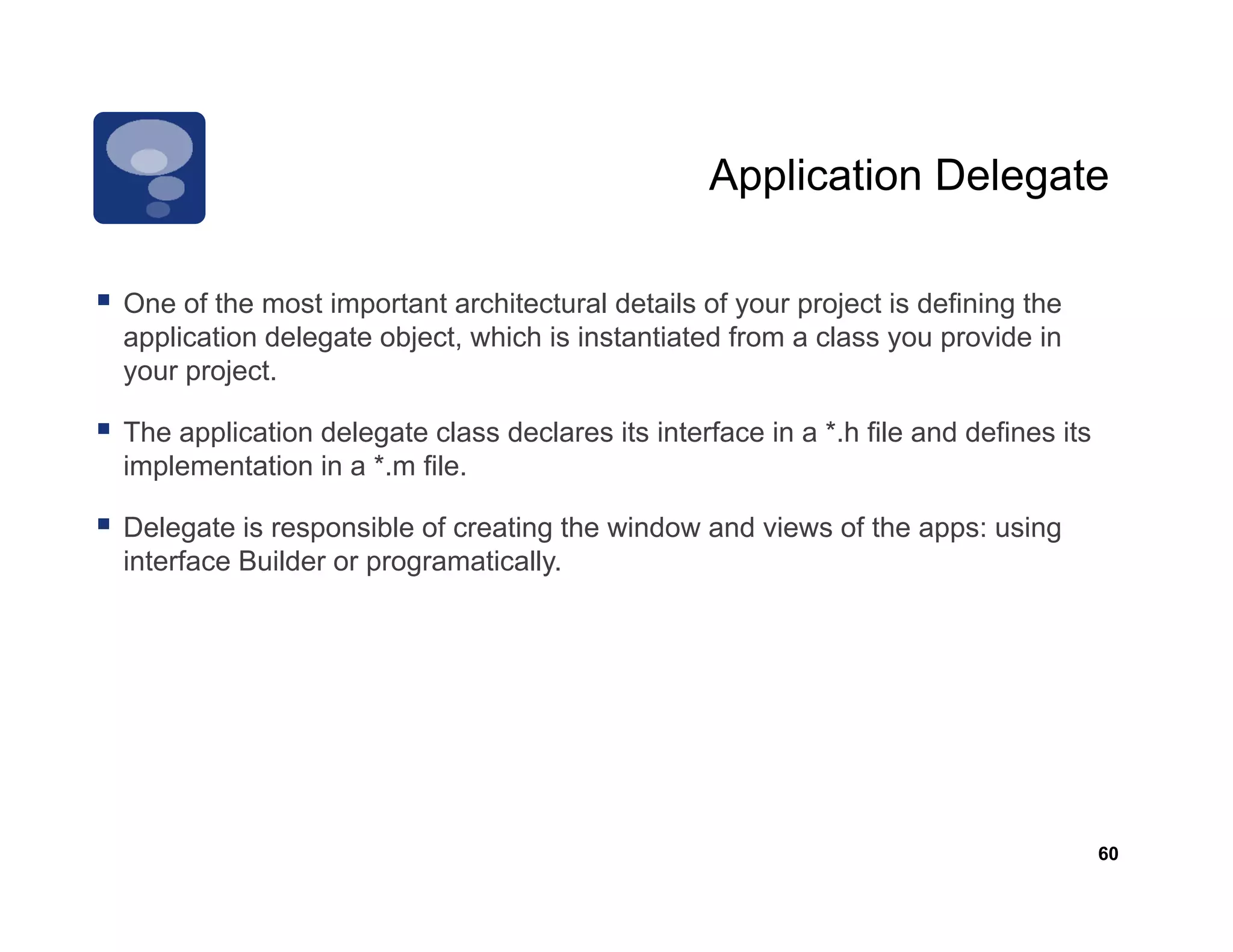Application Delegate

One f th
O of the most important architectural d t il of your project i d fi i th
                ti    t t     hit t l details f             j t is defining the
application delegate object, which is instantiated from a class you provide in
your project.

The application delegate class declares its interface in a *.h file and defines its
implementation in a *.m file.

Delegate is responsible of creating the window and views of the apps: using
interface Builder or programatically.




                                                                                      60
 