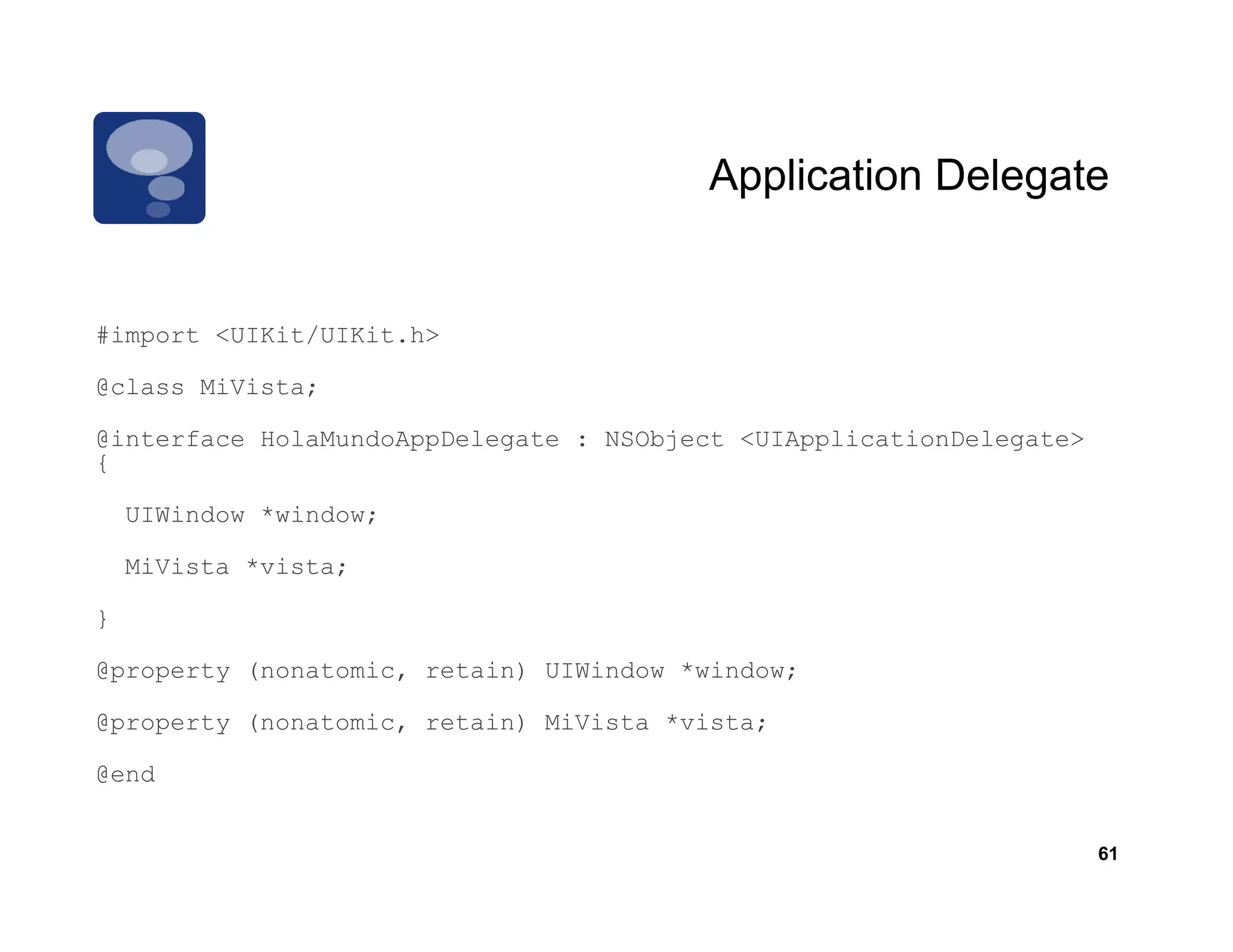 Application Delegate


#import <UIKit/UIKit.h>

@class MiVista;

@interface HolaMundoAppDelegate : NSObject <UIApplicationDelegate>
{

    UIWindow *window;

    MiVista *vista;

}

@property (nonatomic, retain) UIWindow *window;

@property (nonatomic, retain) MiVista *vista;

@end


                                                                     61
 