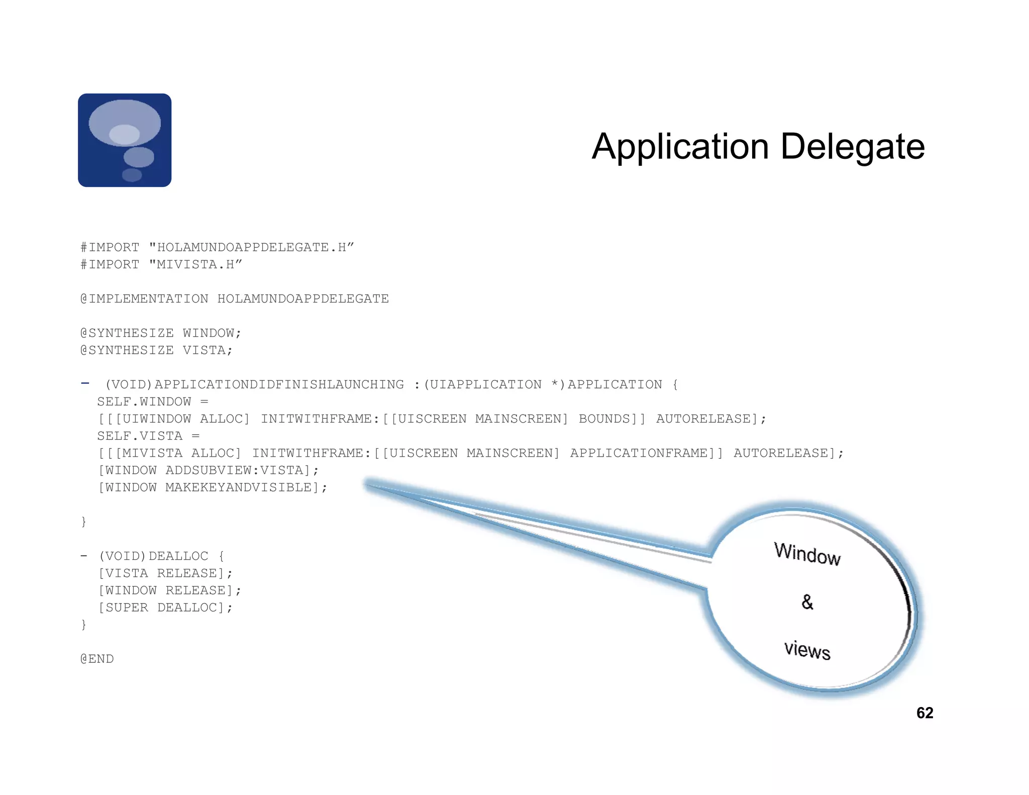 Application Delegate

         HOLAMUNDOAPPDELEGATE.H
#IMPORT "HOLAMUNDOAPPDELEGATE H”
#IMPORT "MIVISTA.H”

@IMPLEMENTATION HOLAMUNDOAPPDELEGATE

@SYNTHESIZE WINDOW;
@SYNTHESIZE VISTA
            VISTA;

-    (VOID)APPLICATIONDIDFINISHLAUNCHING :(UIAPPLICATION *)APPLICATION {
    SELF.WINDOW =
    [[[UIWINDOW ALLOC] INITWITHFRAME:[[UISCREEN MAINSCREEN] BOUNDS]] AUTORELEASE];
    SELF.VISTA =
    [[[MIVISTA ALLOC] INITWITHFRAME:[[UISCREEN MAINSCREEN] APPLICATIONFRAME]] AUTORELEASE];
    [WINDOW ADDSUBVIEW:VISTA];
    [WINDOW MAKEKEYANDVISIBLE];

}

- (VOID)DEALLOC {
  [VISTA RELEASE];
  [WINDOW RELEASE];
  [SUPER DEALLOC];
}

@END


                                                                                              62
 