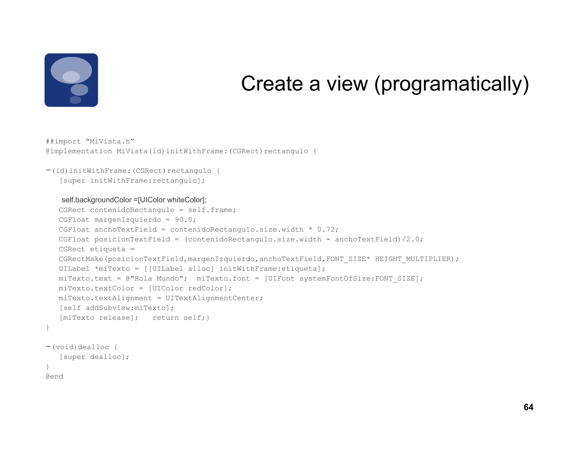 Create a view (programatically)

          MiVista.h
##import "MiVista h”
@implementation MiVista(id)initWithFrame:(CGRect)rectangulo {

-(id)initWithFrame:(CGRect)rectangulo   {
    [super initWithFrame:rectangulo];

     self.backgroundColor =[UIColor whiteColor];
       lf b k      dC l    [UIC l    hit C l ]
    CGRect contenidoRectangulo = self.frame;
    CGFloat margenIzquierdo = 90.0;
    CGFloat anchoTextField = contenidoRectangulo.size.width * 0.72;
    CGFloat posicionTextField = (contenidoRectangulo.size.width - anchoTextField)/2.0;
    CGRect etiqueta =
    CGRectMake(posicionTextField,margenIzquierdo,anchoTextField,FONT_SIZE* HEIGHT_MULTIPLIER);
    UILabel *miTexto = [[UILabel alloc] initWithFrame:etiqueta];
    miTexto.text = @"Hola Mundo"; miTexto.font = [UIFont systemFontOfSize:FONT_SIZE];
    miTexto.textColor = [UIColor redColor];
    miTexto.textAlignment = UITextAlignmentCenter;
    [self addSubview:miTexto];
    [miTexto release];         return self;}
}

-(void)dealloc  {
    [super dealloc];
}
@end



                                                                                                 64
 