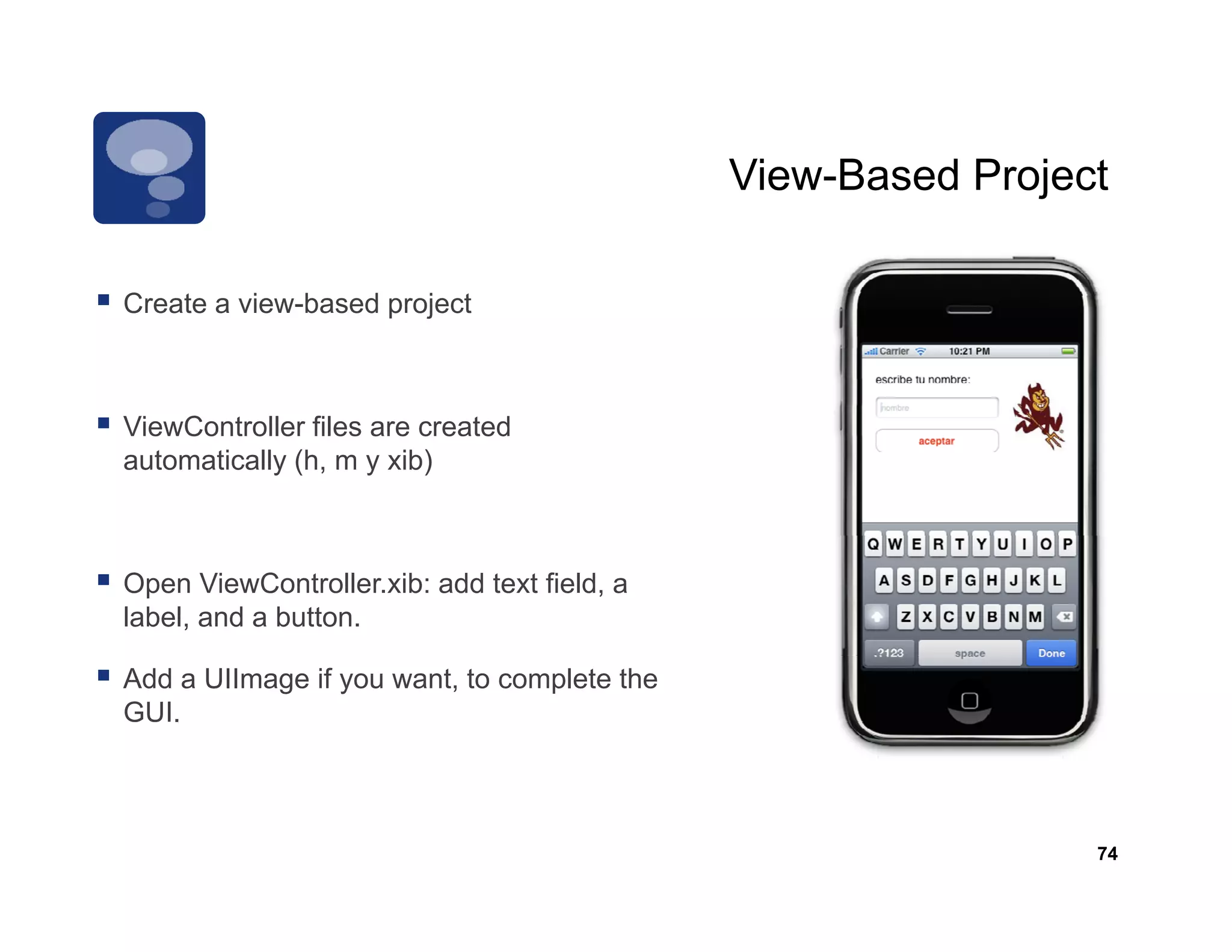 View-Based
                                             View Based Project

Create
C t a view-based project
       i   b   d    j t



ViewController f
    C           files are created
automatically (h, m y xib)



Open ViewController.xib: add text field, a
label, and a button.

Add a UIImage if you want, to complete the
GUI.



                                                              74
 