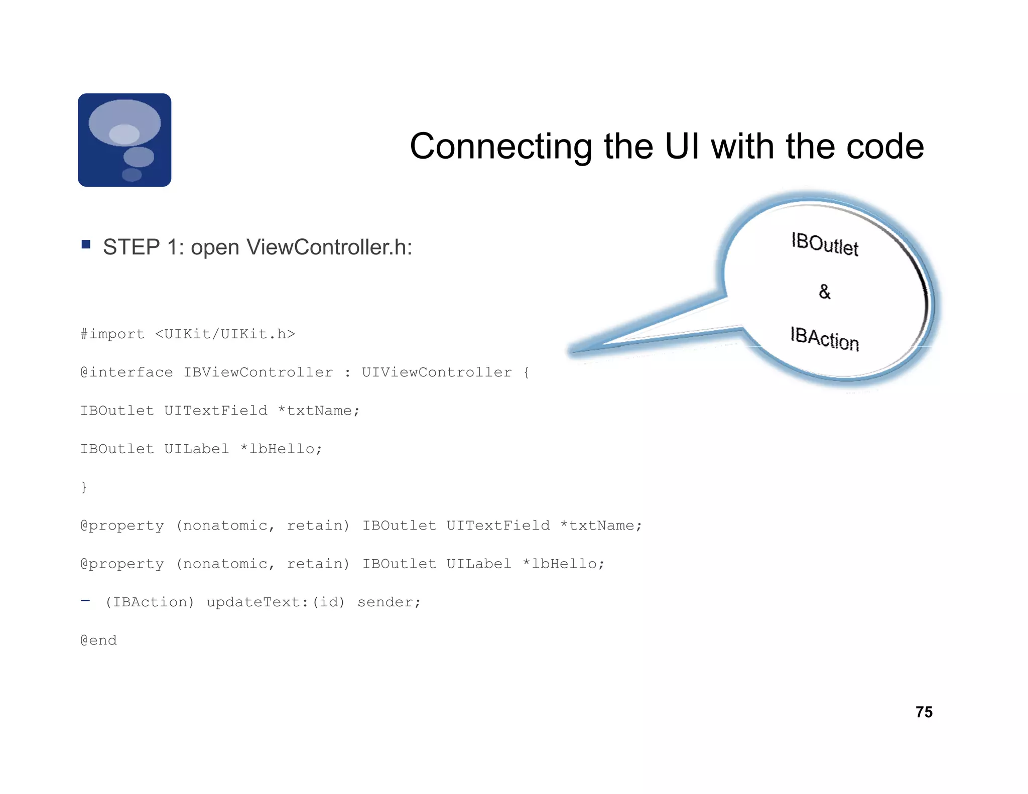 Connecting the UI with the code

    STEP 1: open ViewController h:
                 ViewController.h:


#import <UIKit/UIKit.h>

@interface IBViewController : UIViewController {

IBOutlet UITextField *txtName;

IBOutlet UILabel *lbHello;

}

@property (nonatomic, retain) IBOutlet UITextField *txtName;

@property (nonatomic, retain) IBOutlet UILabel *lbHello;

-   (IBAction) updateText:(id) sender;

@end



                                                                  75
 
