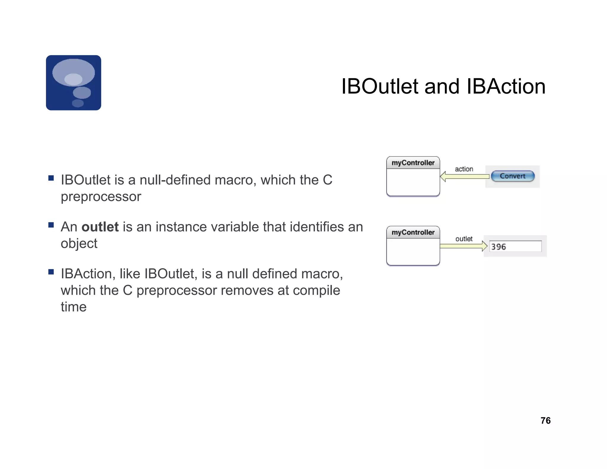 IBOutlet and IBAction



IBOutlet is a null-defined macro, which the C
preprocessor

An outlet is an instance variable that identifies an
object

IBAction, like IBOutlet, is a null defined macro,
which the C preprocessor removes at compile
time




                                                                    76
 