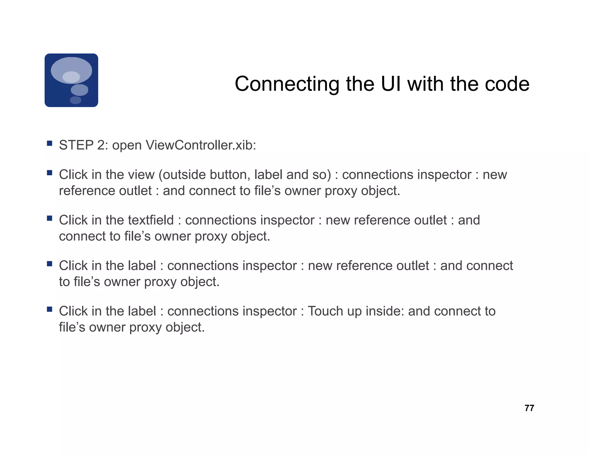 Connecting the UI with the code

STEP 2: open ViewController.xib:
     2       Vi C t ll       ib

Click in the view (outside button, label and so) : connections inspector : new
reference outlet : and connect to file’s owner proxy object.

Click in the textfield : connections inspector : new reference outlet : and
connect to file’s owner proxy object.

Click in the label : connections inspector : new reference outlet : and connect
to file’s owner proxy object.

Click in the label : connections inspector : Touch up inside: and connect to
file’s owner proxy object.




                                                                                  77
 