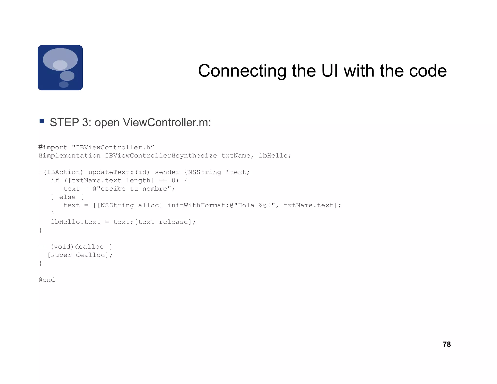 Connecting the UI with the code

    STEP 3: open ViewController.m:
         3       Vi C t ll

#import "IBViewController.h”
@implementation IBViewController@synthesize txtName, lbHello;

-(IBAction) updateText:(id) sender {NSString *text;
   if ([txtName.text length] == 0) {
      text = @"escibe tu nombre";
   } else {
      text = [[NSString alloc] initWithFormat:@"Hola %@!", txtName.text];
   }
   lbHello.text = text;[text release];
}

-    (void)dealloc {
    [super dealloc];
}

@end




                                                                            78
 