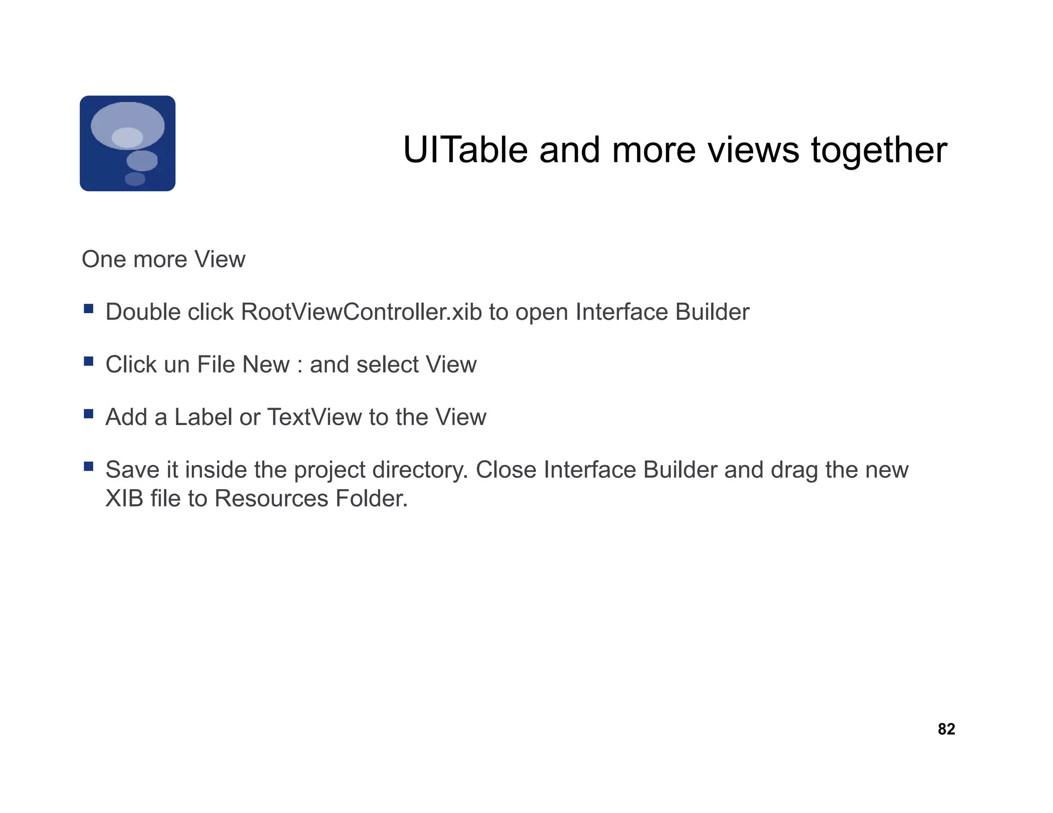 UITable and more views together

One
O more View
       Vi

 Double click RootViewController.xib to open Interface Builder

 Click un File New : and select View
 C

 Add a Label or TextView to the View

 Save it inside the project directory. Close Interface Builder and drag the new
 XIB file to Resources Folder.




                                                                                  82
 