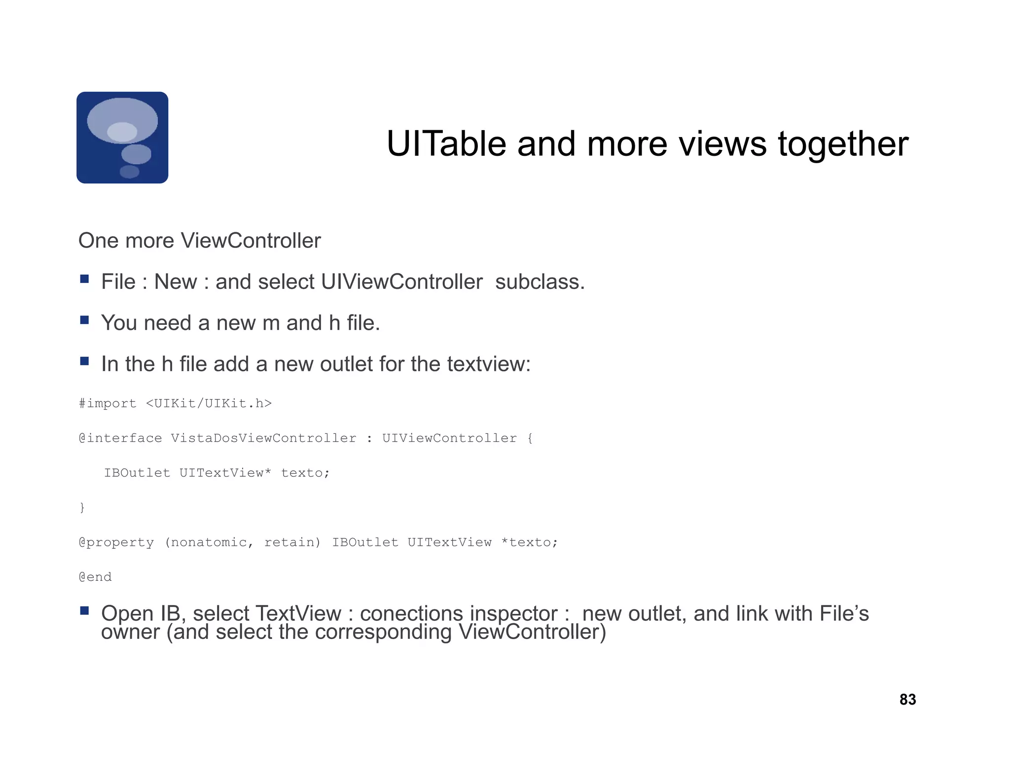 UITable and more views together

One more ViewController
    File : New : and select UIViewController subclass.
    You need a new m and h file.
    In the h file add a new outlet for the textview:
#import <UIKit/UIKit.h>

@interface VistaDosViewController : UIViewController {

    IBOutlet UITextView* texto;

}

@property (nonatomic, retain) IBOutlet UITextView *texto;
@                 i       i                   i

@end

    Open IB, select TextView : conections inspector : new outlet, and link with File’s
    owner (and select the corresponding ViewController)


                                                                                         83
 