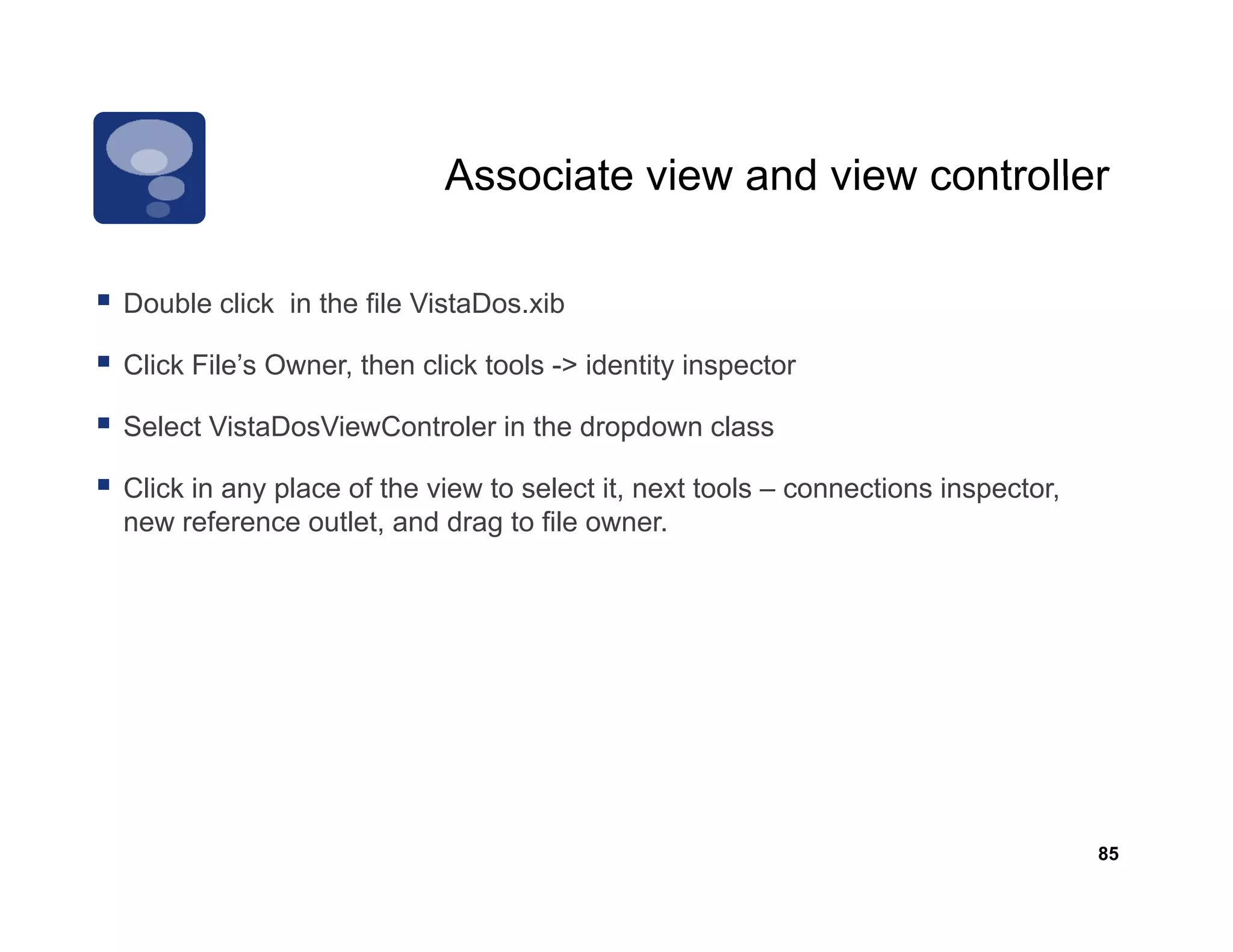 Associate view and view controller

Double li k in the file VistaDos.xib
D bl click i th fil Vi t D        ib

Click File’s Owner, then click tools -> identity inspector

Select VistaDosViewControler in the dropdown class
S                  C

Click in any place of the view to select it, next tools – connections inspector,
new reference outlet, and drag to file owner.
                               g




                                                                                   85
 