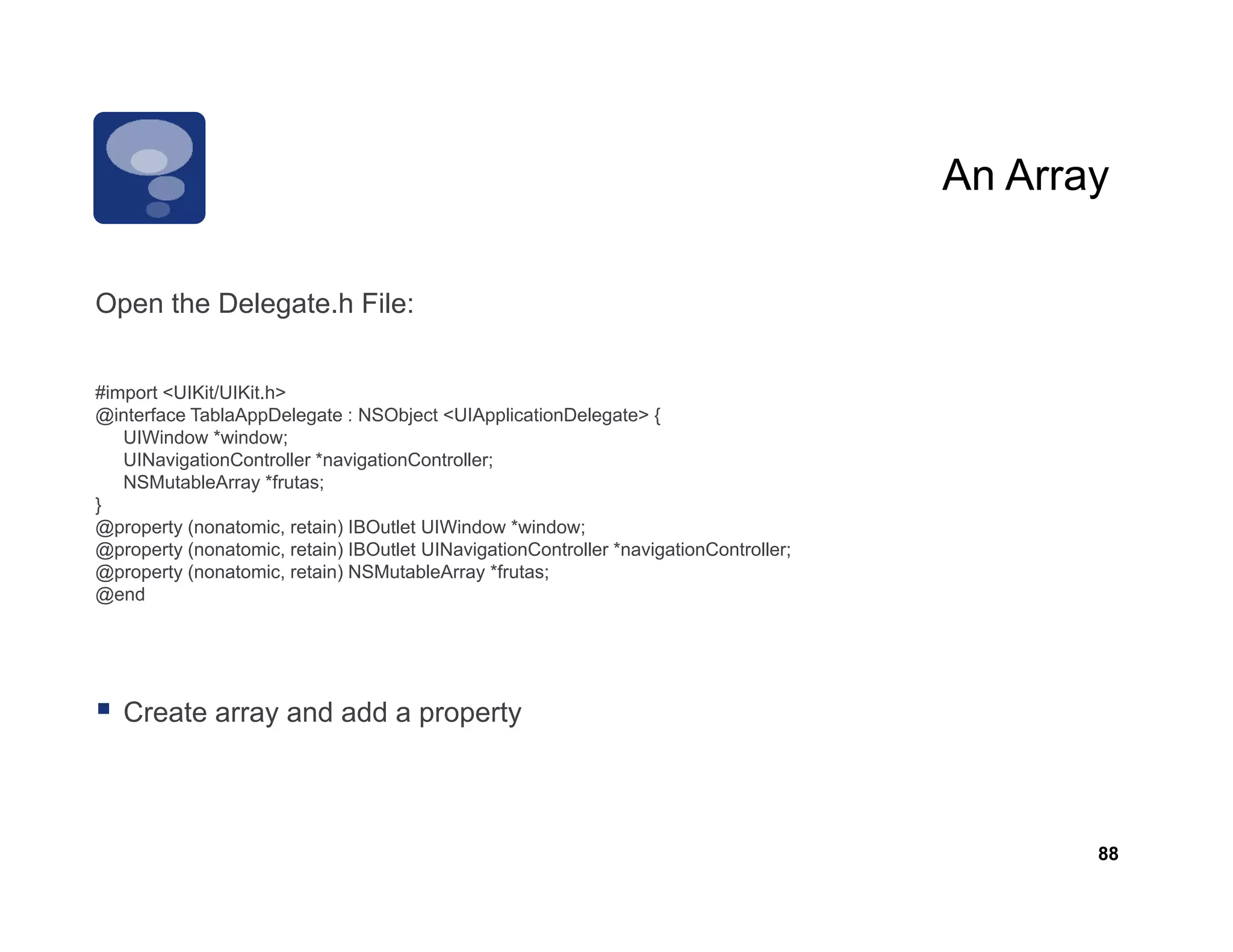 An Array

Open the Delegate.h Fil
O    th D l    t h File:


#import <UIKit/UIKit.h>
@interface TablaAppDelegate : NSObject <UIApplicationDelegate> {
   UIWindow *window;
   UINavigationController *navigationController;
   NSMutableArray *frutas;
}
@p p y (nonatomic, retain) IBOutlet UIWindow *window;
@property (           ,     )                            ;
@property (nonatomic, retain) IBOutlet UINavigationController *navigationController;
@property (nonatomic, retain) NSMutableArray *frutas;
@end




   Create array and add a property



                                                                                              88
 