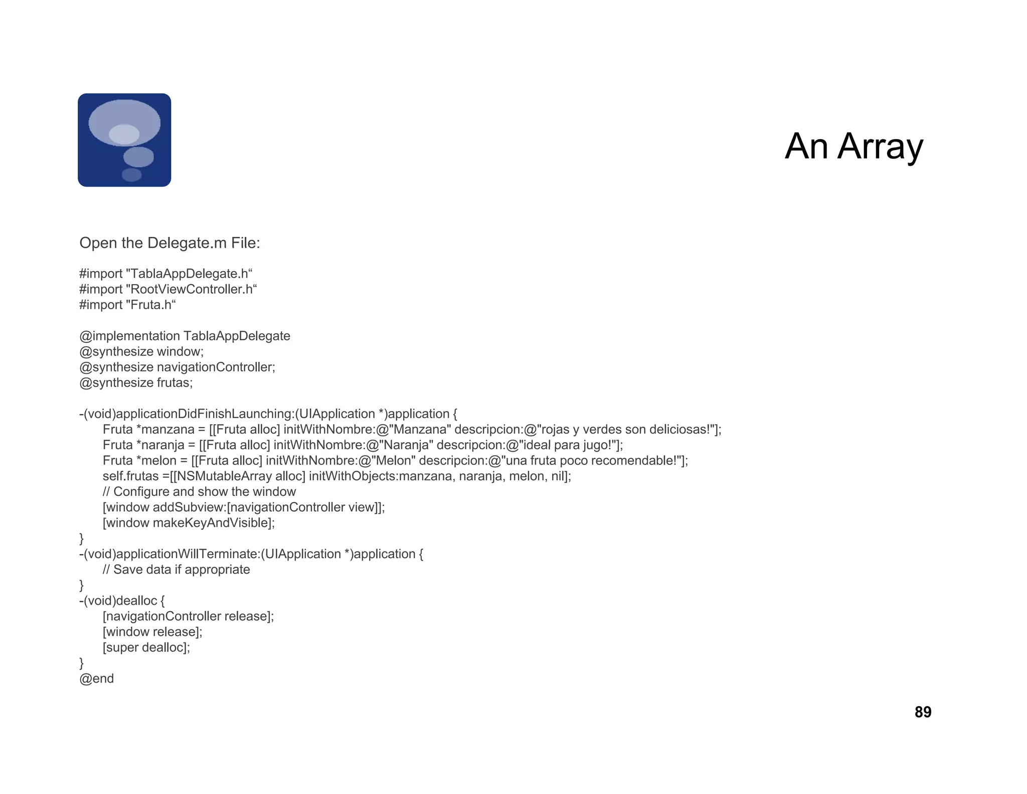 An Array

Open the Delegate.m File:
#import "TablaAppDelegate.h“
#import "RootViewController.h“
#import "Fruta.h“

@implementation TablaAppDelegate
@synthesize window;
@   th i      i d
@synthesize navigationController;
@synthesize frutas;

-(void)applicationDidFinishLaunching:(UIApplication *)application {
    Fruta *manzana = [[Fruta alloc] initWithNombre:@"Manzana" descripcion:@"rojas y verdes son deliciosas!"];
    Fruta *naranja = [[Fruta alloc] initWithNombre:@"Naranja" descripcion:@"ideal para jugo! ];
            naranja                 initWithNombre:@ Naranja descripcion:@ ideal        jugo!"];
    Fruta *melon = [[Fruta alloc] initWithNombre:@"Melon" descripcion:@"una fruta poco recomendable!"];
    self.frutas =[[NSMutableArray alloc] initWithObjects:manzana, naranja, melon, nil];
    // Configure and show the window
    [window addSubview:[navigationController view]];
    [window makeKeyAndVisible];
}
-(void)applicationWillTerminate:(UIApplication *)application {
    // Save data if appropriate
}
-(void)dealloc {
    [navigationController release];
    [window release];
    [super dealloc];
}
@end

                                                                                                                       89
 