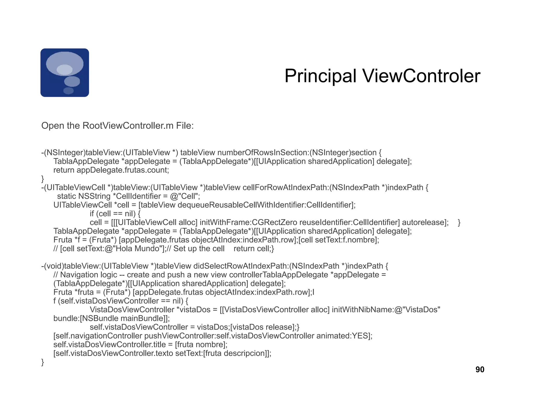 Principal ViewControler

Open the RootViewController.m File:

-(NSInteger)tableView:(UITableView *) tableView numberOfRowsInSection:(NSInteger)section {
   TablaAppDelegate *appDelegate = (TablaAppDelegate*)[[UIApplication sharedApplication] delegate];
   return appDelegate.frutas.count;
}
-(UITableViewCell *)tableView:(UITableView *)tableView cellForRowAtIndexPath:(NSIndexPath *)indexPath {
     static NSString *CellIdentifier = @"Cell";
   UITableViewCell *cell = [tableView dequeueReusableCellWithIdentifier:CellIdentifier];
                if (cell == nil) {
                cell = [[[UITableViewCell alloc] initWithFrame:CGRectZero reuseIdentifier:CellIdentifier] autorelease];   }
   TablaAppDelegate *appDelegate = (TablaAppDelegate )[[UIApplication sharedApplication] delegate];
                            appDelegate (TablaAppDelegate*)[[UIApplication
   Fruta *f = (Fruta*) [appDelegate.frutas objectAtIndex:indexPath.row];[cell setText:f.nombre];
   // [cell setText:@"Hola Mundo"];// Set up the cell return cell;}

-(void)tableView:(UITableView *)tableView didSelectRowAtIndexPath:(NSIndexPath *)indexPath {
    // Navigation logic -- create and push a new view controllerTablaAppDelegate *appDelegate =
    (TablaAppDelegate )[[UIApplication
    (TablaAppDelegate*)[[UIApplication sharedApplication] delegate];
    Fruta *fruta = (Fruta*) [appDelegate.frutas objectAtIndex:indexPath.row];I
    f (self.vistaDosViewController == nil) {
                VistaDosViewController *vistaDos = [[VistaDosViewController alloc] initWithNibName:@"VistaDos"
    bundle:[NSBundle mainBundle]];
                self.vistaDosViewController = vistaDos;[vistaDos release];}
    [self.navigationController pushViewController:self vistaDosViewController
    [self navigationController pushViewController:self.vistaDosViewController animated:YES];
    self.vistaDosViewController.title = [fruta nombre];
    [self.vistaDosViewController.texto setText:[fruta descripcion]];
}
                                                                                                                              90
 