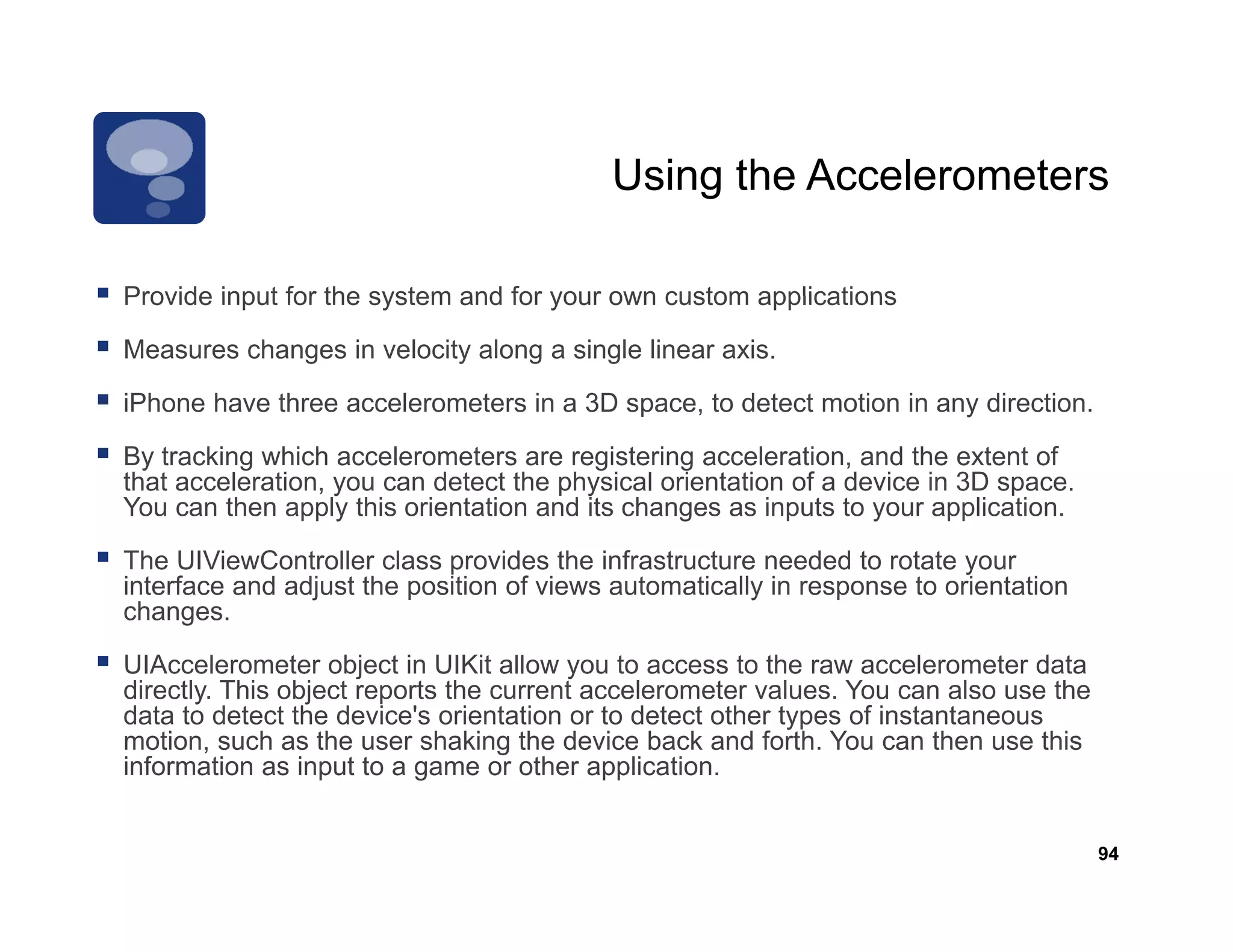 Using the Accelerometers

Provide input for the system and for your own custom applications

Measures changes in velocity along a single linear axis.

iPhone have three accelerometers in a 3D space, to detect motion in any direction.
                                          p                           y

By tracking which accelerometers are registering acceleration, and the extent of
that acceleration, you can detect the physical orientation of a device in 3D space.
You can then apply this orientation and its changes as inputs to your application.

The UIViewController class provides the infrastructure needed to rotate your
interface and adjust the position of views automatically in response to orientation
changes.

UIAccelerometer object in UIKit allow you t access to the raw accelerometer d t
UIA     l       t   bj t i          ll       to        t th             l     t data
directly. This object reports the current accelerometer values. You can also use the
data to detect the device's orientation or to detect other types of instantaneous
motion, such as the user shaking the device back and forth. You can then use this
information as input to a g
                  p        game or other application.
                                            pp


                                                                                       94
 