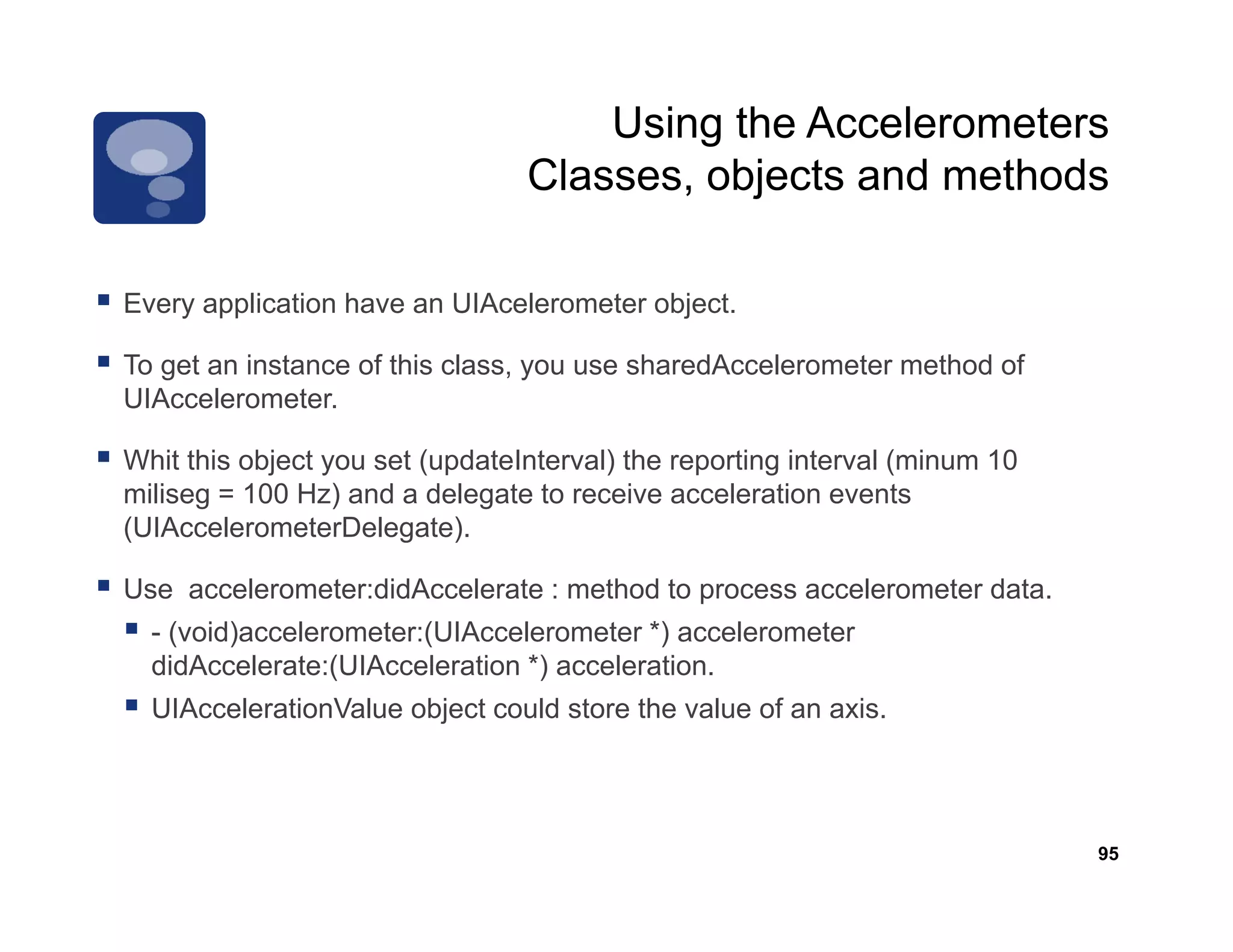 Using the Accelerometers
                                 Classes,
                                 Classes objects and methods

Every application h
E        li ti have an UIA l
                       UIAcelerometer object.
                                  t    bj t

To get an instance of this class, you use sharedAccelerometer method of
UIAccelerometer.

Whit this object you set (updateInterval) the reporting interval (minum 10
miliseg = 100 Hz) and a delegate to receive acceleration events
(UIAccelerometerDelegate).

Use accelerometer:didAccelerate : method to process accelerometer data.
  - (void)accelerometer:(UIAccelerometer *) accelerometer
  didAccelerate:(UIAcceleration *) acceleration.
  didA     l t (UIA      l ti          l ti
  UIAccelerationValue object could store the value of an axis.




                                                                             95
 