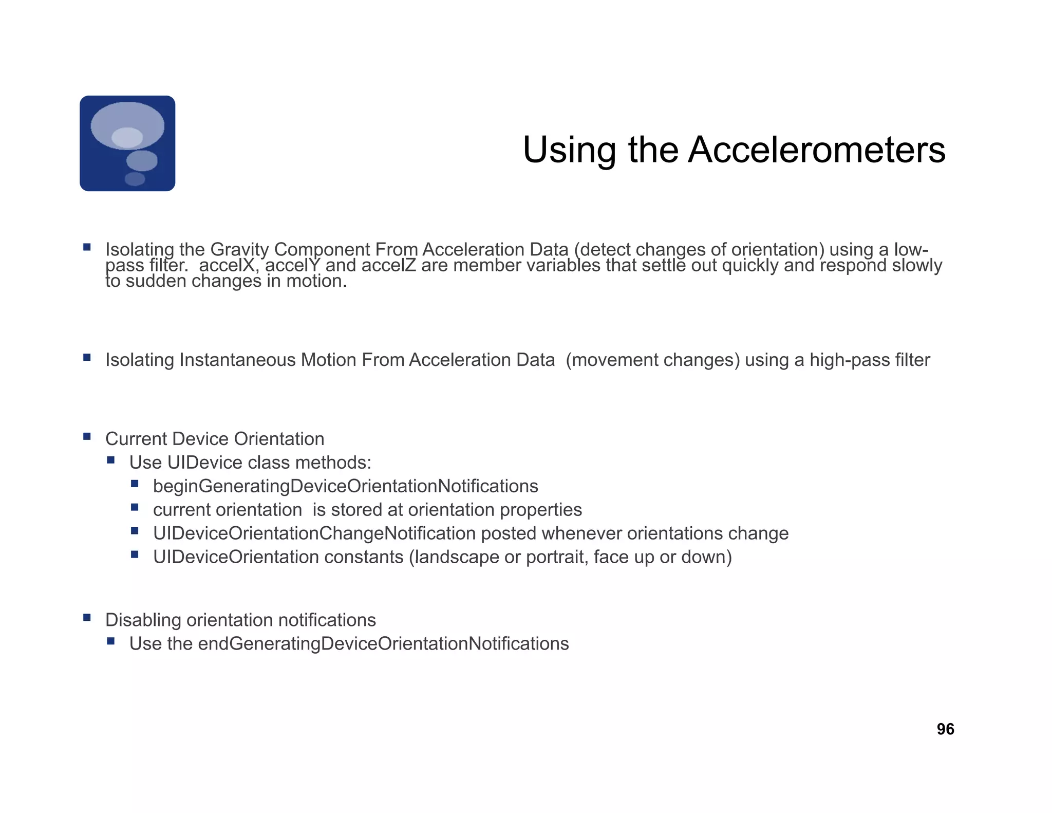 Using the Accelerometers

Isolating the Gravity Component From Acceleration Data (detect changes of orientation) using a low-
                                                                                                low
pass filter. accelX, accelY and accelZ are member variables that settle out quickly and respond slowly
to sudden changes in motion.



Isolating Instantaneous Motion From Acceleration Data (movement changes) using a high-pass filt
I l ti I t t            M ti F      A   l ti D t (            t h      ) i       hi h      filter



Current Device Orientation
  Use UIDevice l
  U UID i class methods:  th d
     beginGeneratingDeviceOrientationNotifications
     current orientation is stored at orientation properties
     UIDeviceOrientationChangeNotification posted whenever orientations change
     UIDeviceOrientation constants (landscape or portrait, face up or down)
                                                     portrait


Disabling orientation notifications
   Use the endGeneratingDeviceOrientationNotifications



                                                                                                     96
 