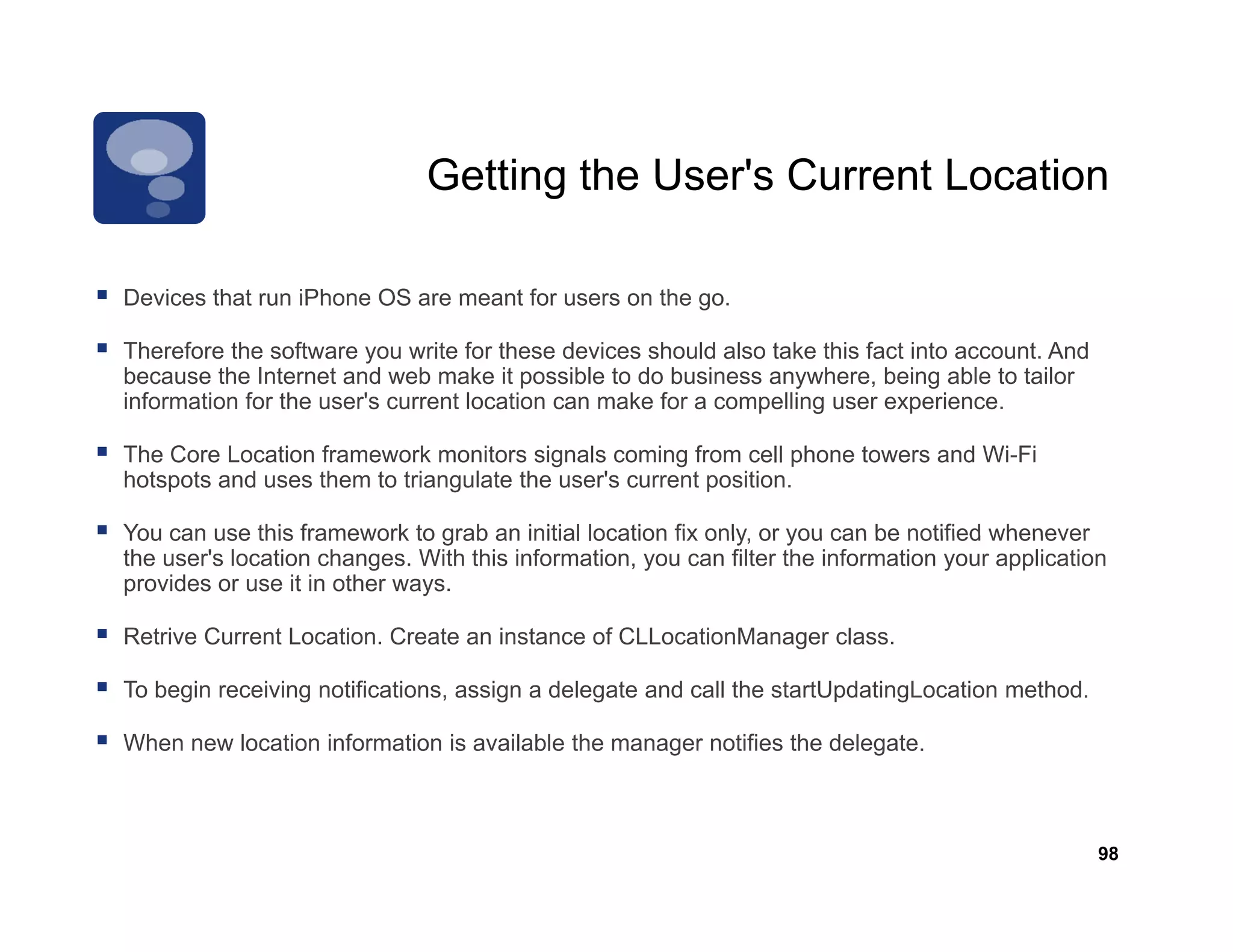 Getting the User's Current Location
                                          User s

                                                      go.
Devices that run iPhone OS are meant for users on the go

Therefore the software you write for these devices should also take this fact into account. And
because the Internet and web make it possible to do business anywhere, being able to tailor
information for the user's current location can make for a compelling user experience.

The Core Location framework monitors signals coming from cell phone towers and Wi-Fi
hotspots and uses them to triangulate the user's current position.

You can use this framework to grab an initial location fix only or you can be notified whenever
                                                           only,
the user's location changes. With this information, you can filter the information your application
provides or use it in other ways.

Retrive Current Location. Create an instance of CLLocationManager class.

To begin receiving notifications, assign a delegate and call the startUpdatingLocation method.

When new location information is available the manager notifies the delegate.



                                                                                                  98
 