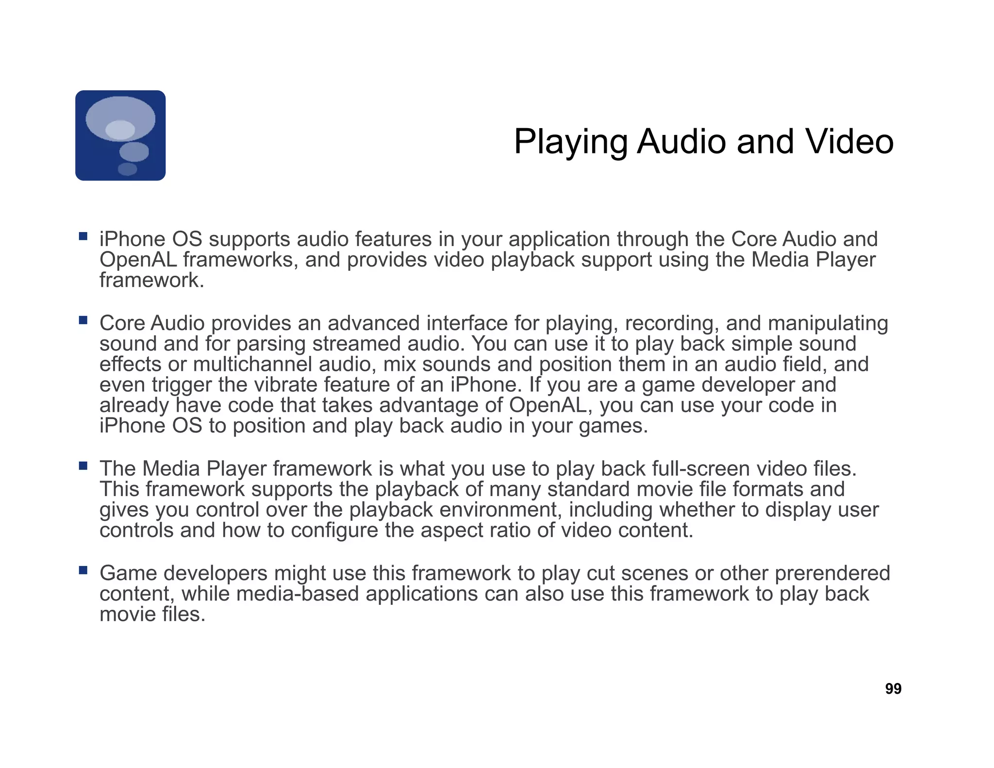 Playing Audio and Video

iPhone OS supports audio features in your application through the Core Audio and
OpenAL frameworks, and provides video playback support using the Media Player
framework.

Core Audio provides an advanced interface for playing, recording, and manipulating
sound and f parsing streamed audio. Y can use i to play b k simple sound
     d d for        i           d di You               it   l back i l          d
effects or multichannel audio, mix sounds and position them in an audio field, and
even trigger the vibrate feature of an iPhone. If you are a game developer and
already have code that takes advantage of OpenAL, you can use your code in
iPhone OS to position and play back audio in your games.

The Media Player framework is what you use to play back full-screen video files.
This framework supports the playback of many standard movie file formats and
gives you control over the playback environment, including whether to display user
controls and how to configure the aspect ratio of video content
                                                        content.

Game developers might use this framework to play cut scenes or other prerendered
content, while media-based applications can also use this framework to play back
movie files.


                                                                                     99
 