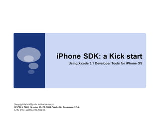 iPhone SDK a Ki k start
                                      iPh    SDK: Kick t t
                                                 Using Xcode 3.1 Developer Tools for iPhone OS




Copyright is held by the author/owner(s).
OOPSLA 2008, October 19–23, 2008, Nashville, Tennessee, USA.
ACM 978-1-60558-220-7/08/10.
 
