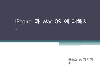 IPhone  과  Mac OS  에 대해서 . 하늘소  19 기 박지수 