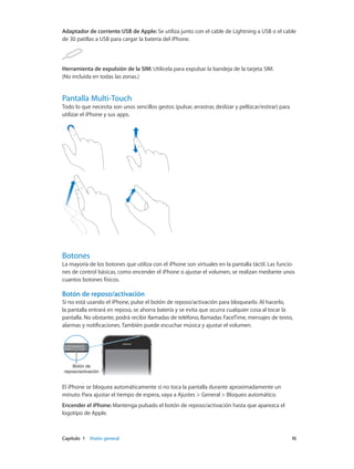 Capítulo 1    Visión general	 10
Adaptador de corriente USB de Apple: Se utiliza junto con el cable de Lightning a USB o el cable
de 30 patillas a USB para cargar la batería del iPhone.
Herramienta de expulsión de la SIM: Utilícela para expulsar la bandeja de la tarjeta SIM.
(No incluida en todas las zonas.)
Pantalla Multi-Touch
Todo lo que necesita son unos sencillos gestos (pulsar, arrastrar, deslizar y pellizcar/estirar) para
utilizar el iPhone y sus apps.
Botones
La mayoría de los botones que utiliza con el iPhone son virtuales en la pantalla táctil. Las funcio-
nes de control básicas, como encender el iPhone o ajustar el volumen, se realizan mediante unos
cuantos botones físicos.
Botón de reposo/activación
Si no está usando el iPhone, pulse el botón de reposo/activación para bloquearlo. Al hacerlo,
la pantalla entrará en reposo, se ahorra batería y se evita que ocurra cualquier cosa al tocar la
pantalla. No obstante, podrá recibir llamadas de teléfono, llamadas FaceTime, mensajes de texto,
alarmas y notificaciones. También puede escuchar música y ajustar el volumen.
Botón de
reposo/activación
Botón de
reposo/activación
El iPhone se bloquea automáticamente si no toca la pantalla durante aproximadamente un
minuto. Para ajustar el tiempo de espera, vaya a Ajustes > General > Bloqueo automático.
Encender el iPhone: Mantenga pulsado el botón de reposo/activación hasta que aparezca el
logotipo de Apple.
 