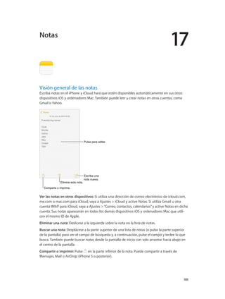 17
		 100
Visión general de las notas
Escriba notas en el iPhone y iCloud hará que estén disponibles automáticamente en sus otros
dispositivos iOS y ordenadores Mac. También puede leer y crear notas en otras cuentas, como
Gmail o Yahoo.
Pulse para editar.Pulse para editar.
Escriba una
nota nueva.
Escriba una
nota nueva.
Elimine esta nota.Elimine esta nota.
Comparta o imprima.Comparta o imprima.
Ver las notas en otros dispositivos: Si utiliza una dirección de correo electrónico de icloud.com,
me.com o mac.com para iCloud, vaya a Ajustes > iCloud y active Notas. Si utiliza Gmail u otra
cuenta IMAP para iCloud, vaya a Ajustes >“Correo, contactos, calendarios”y active Notas en dicha
cuenta. Sus notas aparecerán en todos los demás dispositivos iOS y ordenadores Mac que utili-
cen el mismo ID de Apple.
Eliminar una nota: Deslícese a la izquierda sobre la nota en la lista de notas.
Buscar una nota: Desplácese a la parte superior de una lista de notas (o pulse la parte superior
de la pantalla) para ver el campo de búsqueda y, a continuación, pulse el campo y teclee lo que
busca. También puede buscar notas desde la pantalla de inicio con solo arrastrar hacia abajo en
el centro de la pantalla.
Compartir o imprimir: Pulse en la parte inferior de la nota. Puede compartir a través de
Mensajes, Mail o AirDrop (iPhone 5 o posterior).
Notas
 