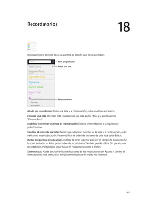 18
		 102
Recordatorios le permite llevar un control de todo lo que tiene que hacer.
Añada una lista.Añada una lista.
Ítem completadoÍtem completado
Ítems programadosÍtems programados
Añadir un recordatorio: Pulse una lista y, a continuación, pulse una línea en blanco.
Eliminar una lista: Mientras está visualizando una lista, pulse Editar y, a continuación,
“Eliminar lista”.
Modificar o eliminar una lista de reproducción: Deslice el recordatorio a la izquierda y
pulse Eliminar.
Cambiar el orden de las listas: Mantenga pulsado el nombre de la lista y, a continuación, arrás-
trela a una nueva ubicación. Para modificar el orden de los ítems de una lista, pulse Editar.
Buscar en qué lista estaba algo: Desplace la parte superior para ver el campo de búsqueda. Se
buscará en todas las listas por nombre de recordatorio. También puede utilizar Siri para buscar
recordatorios. Por ejemplo, diga“Buscar el recordatorio sobre la leche”.
Sin molestias: Puede desactivar las notificaciones de los recordatorios en Ajustes > Centro de
notificaciones. Para silenciarlas temporalmente, active el modo“No molestar”.
Recordatorios
 