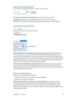 Capítulo 18    Recordatorios	 103
Recordatorios programados
Los recordatorios programados le avisan cuando se haya indicado.
Recordatorio
programado
Recordatorio
programado
Ver todos los recordatorios programados: Para ver la lista Programado, pulse .
Sin molestias: Puede desactivar las notificaciones de los recordatorios en Ajustes >
Notificaciones. Para silenciar las notificaciones temporalmente, active el modo“No molestar”.
Recordatorios por ubicación
Ajuste la geocerca.Ajuste la geocerca.
Busque una dirección.Busque una dirección.
Recibir notificaciones de recordatorios cuando llegue a un lugar o se marche de él: Al editar
un recordatorio, pulse y, a continuación, active“Avisarme en un lugar”. Pulse Ubicación y
seleccione una ubicación de la lista o introduzca una dirección. Después de haber definido una
ubicación, puede arrastrar para modificar el tamaño de la geocerca en el mapa, lo que establecer
la distancia aproximada en la que desea que se le avise. No podrá guardar un recordatorio por
ubicación en los calendarios de Outlook o Microsoft Exchange.
Añadir ubicaciones habituales a su tarjeta de dirección: Al ajustar un recordatorio por ubica-
ción, las ubicaciones de la lista incluyen direcciones de su tarjeta de información personal en
Contactos. Añada las direcciones de trabajo, de casa u otras direcciones favoritas a su tarjeta para
acceder fácilmente en Recordatorios.
Ajustes de Recordatorios
Vaya a Ajustes > Recordatorios, donde podrá:
•• establecer una lista por omisión para los nuevos recordatorios;
•• sincronizar los recordatorios pasados.
Mantener los recordatorios actualizados en otros dispositivos: Vaya a Ajustes > iCloud y,
a continuación, active Recordatorios. Para mantener actualizados los Recordatorios en OS X,
active también iCloud en su Mac. Otros tipos de cuentas, como Exchange, también admiten
Recordatorios. Vaya a Ajustes >“Correo, contactos, calend.”y active la opción Recordatorios en las
cuentas que desee utilizar.
 