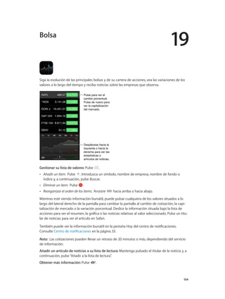 19
		 104
Siga la evolución de las principales bolsas y de su cartera de acciones, vea las variaciones de los
valores a lo largo del tiempo y reciba noticias sobre las empresas que observa.
Pulse para ver el
cambio porcentual.
Pulse de nuevo para
ver la capitalización
del mercado.
Pulse para ver el
cambio porcentual.
Pulse de nuevo para
ver la capitalización
del mercado.
Desplácese hacia la
izquierda o hacia la
derecha para ver las
estadísticas o
artículos de noticias.
Desplácese hacia la
izquierda o hacia la
derecha para ver las
estadísticas o
artículos de noticias.
Gestionar su lista de valores: Pulse .
•• Añadir un ítem:  Pulse . Introduzca un símbolo, nombre de empresa, nombre de fondo o
índice y, a continuación, pulse Buscar.
•• Eliminar un ítem:  Pulse .
•• Reorganizar el orden de los ítems:  Arrastre hacia arriba o hacia abajo.
Mientras esté viendo información bursátil, puede pulsar cualquiera de los valores situados a lo
largo del lateral derecho de la pantalla para cambiar la pantalla al cambio de cotización, la capi-
talización de mercado o la variación porcentual. Deslice la información situada bajo la lista de
acciones para ver el resumen, la gráfica o las noticias relativas al valor seleccionado. Pulse un titu-
lar de noticias para ver el artículo en Safari.
También puede ver la información bursátil en la pestaña Hoy del centro de notificaciones.
Consulte Centro de notificaciones en la página 33.
Nota:  Las cotizaciones pueden llevar un retraso de 20 minutos o más, dependiendo del servicio
de información.
Añadir un artículo de noticias a su lista de lectura: Mantenga pulsado el titular de la noticia y, a
continuación, pulse“Añadir a la lista de lectura”.
Obtener más información: Pulse .
Bolsa
 