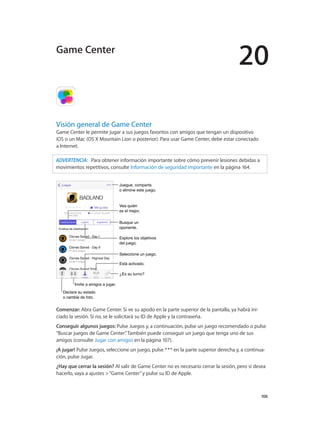 20
		 106
Visión general de Game Center
Game Center le permite jugar a sus juegos favoritos con amigos que tengan un dispositivo
iOS o un Mac (OS X Mountain Lion o posterior). Para usar Game Center, debe estar conectado
a Internet.
ADVERTENCIA:   Para obtener información importante sobre cómo prevenir lesiones debidas a
movimientos repetitivos, consulte Información de seguridad importante en la página 164.
Declare su estado
o cambie de foto.
Declare su estado
o cambie de foto.
Vea quién
es el mejor.
Vea quién
es el mejor.
Seleccione un juego.Seleccione un juego.
Está activado.Está activado.
¿Es su turno?¿Es su turno?
Juegue, comparta
o elimine este juego.
Juegue, comparta
o elimine este juego.
Busque un
oponente.
Busque un
oponente.
Explore los objetivos
del juego.
Explore los objetivos
del juego.
Invite a amigos a jugar.Invite a amigos a jugar.
Comenzar: Abra Game Center. Si ve su apodo en la parte superior de la pantalla, ya habrá ini-
ciado la sesión. Si no, se le solicitará su ID de Apple y la contraseña.
Conseguir algunos juegos: Pulse Juegos y, a continuación, pulse un juego recomendado o pulse
“Buscar juegos de Game Center”. También puede conseguir un juego que tenga uno de sus
amigos (consulte Jugar con amigos en la página 107).
¡A jugar! Pulse Juegos, seleccione un juego, pulse en la parte superior derecha y, a continua-
ción, pulse Jugar.
¿Hay que cerrar la sesión? Al salir de Game Center no es necesario cerrar la sesión, pero si desea
hacerlo, vaya a ajustes >“Game Center”y pulse su ID de Apple.
Game Center
 