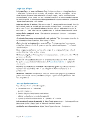 Capítulo 20    Game Center	 107
Jugar con amigos
Invitar a amigos a un juego multijugador: Pulse Amigos, seleccione un amigo, elija un juego
y pulse Jugar. Si el juego permite o requiere más jugadores, seleccione los jugadores y, a con-
tinuación, pulse Siguiente. Envíe su invitación y, después, espere a que los otros jugadores la
acepten. Cuando todo el mundo esté listo, comience la partida. Si un amigo no está disponible o
no responde, puede tocar Automático para que Game Center busque otro jugador, o bien pulsar
“Invitar amigo”para invitar a otra persona.
Enviar una solicitud de amistad: Pulse Amigos, pulse y, a continuación, introduzca la dirección
de correo electrónico de su amigo o su sobrenombre en Game Center. Para buscar en sus con-
tactos, pulse . (Para añadir varios amigos en una misma solicitud, pulse Retorno después de
cada dirección). O bien, pulse cualquier jugador que vea en cualquier pantalla de Game Center.
Retar a alguien para que le supere: Pulse una de sus puntuaciones o logros y, a continuación,
pulse“Retar a amigos”.
¿A qué están jugando sus amigos y cómo lo están haciendo? Pulse Amigos, pulse el nombre de
un amigo y, a continuación, pulse el globo Juegos o Puntos.
¿Quiere comprar un juego que tiene un amigo? Pulse Amigos y, después, el nombre de su
amigo. Pulse el juego en la lista de juegos de su amigo y, a continuación, pulse en la parte
superior derecha.
Hacer amigos nuevos: Para ver una lista de los amigos de un amigo, pulse Amigos, pulse el
nombre del amigo y pulse su globo Amigos.
Eliminar un amigo: Pulse Amigos, pulse el nombre de su amigo y, a continuación, pulse en la
parte superior derecha.
Mantener la privacidad de su dirección de correo electrónico: Desactive“Perfil público”en
los ajustes de su cuenta de Game Center. Consulte Ajustes de Game Center en la página 107
más adelante.
Desactivar las solicitudes de amistad o la actividad multijugador: Vaya a Ajustes > General >
Restricciones. Si los selectores están en gris, pulse primero“Activar restricciones”en la
parte superior.
Mantener la cordialidad: Para denunciar conductas ofensivas o inapropiadas, pulse Amigos,
pulse el nombre de la persona, pulse en la esquina superior derecha y, finalmente, pulse
“Señalar problema”.
Ajustes de Game Center
Vaya a Ajustes >“Game Center”, donde podrá:
•• cerrar sesión (pulse su ID de Apple);
•• permitir invitaciones;
•• permitir que jugadores próximos le encuentren;
•• editar el perfil de Game Center (pulse su apodo);
•• obtener recomendaciones de amistad de Contactos o de Facebook.
Indicar qué notificaciones desea recibir de Game Center: Vaya a Ajustes > Centro de notificacio-
nes > Game Center. Si Game Center no aparece, active Notificaciones.
Cambiar las restricciones de Game Center: Vaya a Ajustes > General > Restricciones.
 