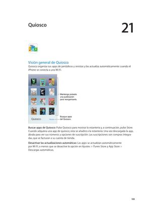 21
		 108
Visión general de Quiosco
Quiosco organiza sus apps de periódicos y revistas y las actualiza automáticamente cuando el
iPhone se conecta a una Wi-Fi.
Mantenga pulsada
una publicación
para reorganizarla.
Mantenga pulsada
una publicación
para reorganizarla.
Busque apps
del Quiosco.
Busque apps
del Quiosco.
Buscar apps de Quiosco: Pulse Quiosco para mostrar la estantería y, a continuación, pulse Store.
Cuando adquiera una app de quiosco, esta se añadirá a la estantería. Una vez descargada la app,
ábrala para ver sus números y opciones de suscripción. Las suscripciones son compras integra-
das, que se facturan a su cuenta de tienda.
Desactivar las actualizaciones automáticas: Las apps se actualizan automáticamente
por Wi-Fi, a menos que se desactive la opción en Ajustes > iTunes Store y App Store >
Descargas automáticas.
Quiosco
 