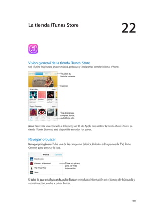 22
		 109
Visión general de la tienda iTunes Store
Use iTunes Store para añadir música, películas y programas de televisión al iPhone.
Vea descargas,
compras, tonos,
audiolibros, etc.
Vea descargas,
compras, tonos,
audiolibros, etc.
Visualice su
historial reciente.
Visualice su
historial reciente.
ExplorarExplorar
Nota:  Necesita una conexión a Internet y un ID de Apple para utilizar la tienda iTunes Store. La
tienda iTunes Store no está disponible en todas las zonas.
Navegar o buscar
Navegar por género: Pulse una de las categorías (Música, Películas o Programas de TV). Pulse
Géneros para precisar la lista.
Pulse un género
para ver más
información.
Pulse un género
para ver más
información.
Si sabe lo que está buscando, pulse Buscar: Introduzca información en el campo de búsqueda y,
a continuación, vuelva a pulsar Buscar.
La tienda iTunes Store
 