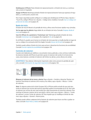 Capítulo 1    Visión general	 11
Desbloquear el iPhone: Pulse el botón de reposo/activación o el botón de inicio y, a continua-
ción, arrastre el regulador.
Apagar el iPhone: Mantenga pulsado el botón de reposo/activación hasta que aparezca el regu-
lador y, a continuación, arrastre este.
Para mayor seguridad, puede configurar un código para desbloquear el iPhone. Vaya a Ajustes >
“Touch ID y código”(iPhone 5s) o Ajustes > Código (otros modelos). Consulte Usar un código con
protección de datos en la página 39.
Botón de inicio
El botón de inicio le llevará a la pantalla de inicio y ofrece otras funciones rápidas muy cómodas.
Ver las apps que ha abierto: Haga doble clic en el botón de inicio. Consulte Empezar desde el
inicio en la página 22.
Usar Siri (iPhone 4s o posterior) o“Control por voz”: Mantenga pulsado el botón de inicio.
Consulte Control por voz en la página 30 y Capítulo 4, Siri, en la página 44.
En el iPhone 5s, puede usar el sensor en el botón de inicio para leer su huella dactilar en lugar de
usar su código o la contraseña del ID de Apple. Consulte Sensor de ID táctil en la página 40.
También puede utilizar el botón de inicio para activar o desactivar las funciones de accesibilidad.
Consulte Función rápida de accesibilidad en la página 136.
Controles de volumen
Cuando está hablando por teléfono o escuchando música, películas u otros archivos multimedia,
los botones laterales del iPhone le permiten ajustar el volumen del sonido. En el resto de los
casos, estos botones controlan el volumen del timbre, las alertas y otros efectos de sonido.
ADVERTENCIA:  Para obtener información importante sobre cómo prevenir la pérdida de audi-
ción, consulte Información de seguridad importante en la página 164.
Subir
volumen
Subir
volumen
Bajar
volumen
Bajar
volumen
Bloquear el volumen de los tonos y alertas: Vaya a Ajustes > Sonidos y desactive“Ajustar con
botones”. Para limitar el volumen de la música y los vídeos, vaya a Ajustes > Música > Límite
de volumen.
Nota:  En algunos países de la Unión Europea (UE), el iPhone podría avisarle de que está ajus-
tando el volumen por encima del nivel de seguridad auditiva recomendado de la UE. Para subir
el volumen por encima de este nivel, tendrá que soltar brevemente el control de volumen. Para
restringir el volumen máximo de los auriculares a dicho nivel, vaya a Ajustes > Música >“Límite
de volumen”y active“Límite de volumen UE”. Para impedir que se modifique el límite de volu-
men, vaya a Ajustes > General > Restricciones.
También puede utilizar cualquiera de los botones de volumen para hacer una foto o grabar un
vídeo. Consulte Hacer fotos y vídeos en la página 87.
 