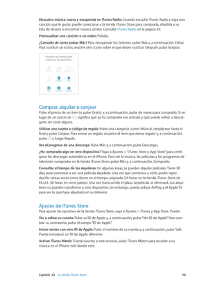 Capítulo 22    La tienda iTunes Store	 110
Descubra música nueva y estupenda en iTunes Radio: Cuando escuche iTunes Radio y oiga una
canción que le guste, puede conectarse a la tienda iTunes Store para comprarla, añadirla a su
lista de deseos o encontrar música similar. Consulte iTunes Radio en la página 65.
Previsualizar una canción o un vídeo: Púlsela.
¿Cansado de tanto pulsar Más? Para reorganizar los botones, pulse Más y, a continuación, Editar.
Para sustituir un icono, arrastre otro icono sobre el que desee sustituir. Después pulse Aceptar.
Comprar, alquilar o canjear
Pulse el precio de un ítem (o pulse Gratis) y, a continuación, pulse de nuevo para comprarlo. Si en
lugar de un precio ve , significa que ya ha comprado ese artículo y que puede volver a descar-
garlo sin coste alguno.
Utilizar una tarjeta o código de regalo: Pulse una categoría (como Música), desplácese hasta el
final y pulse Canjear. Para enviar un regalo, visualice el ítem que desea regalar y, a continuación,
pulse y luego Regalo.
Ver el progreso de una descarga: Pulse Más y, a continuación, pulse Descargas.
¿Ha comprado algo en otro dispositivo? Vaya a Ajustes >“iTunes Store y App Store”para confi-
gurar las descargas automáticas en el iPhone. Para ver la música, las películas y los programas de
televisión comprados en la tienda iTunes Store, pulse Más y, a continuación, Comprado.
Consultar el tiempo de los alquileres: En algunas áreas, se pueden alquilar películas. Tiene 30
días para comenzar a ver una película alquilada. Una vez que comience a verlo, podrá repro-
ducirlo tantas veces como desee en el tiempo asignado (24 horas en la tienda iTunes Store de
EE.UU.; 48 horas en otros países). Una vez transcurrido el plazo, la película se eliminará. Los alqui-
leres no pueden transferirse a otro dispositivo; sin embargo, puede utilizar AirPlay y el Apple TV
para ver lo que haya alquilado en su televisor.
Ajustes de iTunes Store
Para ajustar las opciones de la tienda iTunes Store, vaya a Ajustes > iTunes y App Store. Puede:
Ver o editar su cuenta: Pulse su ID de Apple y, a continuación, pulse“Ver ID de Apple”. Para cam-
biar su contraseña, pulse el campo“ID de Apple”.
Iniciar sesión con otro ID de Apple: Pulse el nombre de su cuenta y, a continuación, pulse Salir.
Puede introducir un ID de Apple diferente.
Activar iTunes Match: Si está suscrito a este servicio, pulse iTunes Match para acceder a su
música en el iPhone esté donde esté.
 