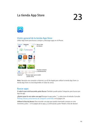 23
		 112
Visión general de la tienda App Store
Utilice App Store para buscar, comprar y descargar apps en el iPhone.
Visualice compras
y actualizaciones.
Visualice compras
y actualizaciones.
ExplorarExplorar Busque apps que se estén
usando cerca.
Busque apps que se estén
usando cerca.
Vea su lista
de deseos.
Vea su lista
de deseos.
Nota:  Necesita una conexión a Internet y un ID de Apple para utilizar la tienda App Store. La
tienda App Store no está disponible en todas las zonas.
Buscar apps
Si sabe lo que está buscando, pulse Buscar: También puede pulsar Categorías para buscar por
tipo de app.
¿Quiere pasar la voz sobre una app? Busque la app, pulse y seleccione el método. Consulte
AirDrop, iCloud y otras formas de compartir contenidos en la página 34.
Utilizar la lista de deseos: Para recordar una app que podría interesarle comprar en otro
momento, pulse en la página de la app y, a continuación, pulse“Añadir a lista de deseos”.
La tienda App Store
 