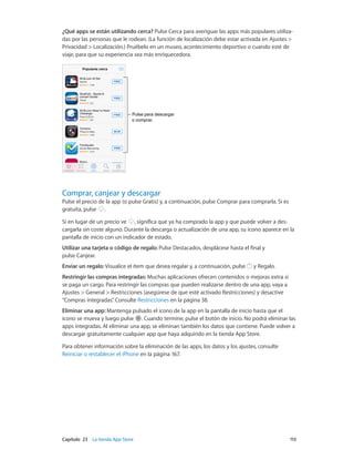 Capítulo 23    La tienda App Store	 113
¿Qué apps se están utilizando cerca? Pulse Cerca para averiguar las apps más populares utiliza-
das por las personas que le rodean. (La función de localización debe estar activada en Ajustes >
Privacidad > Localización.) Pruébelo en un museo, acontecimiento deportivo o cuando esté de
viaje, para que su experiencia sea más enriquecedora.
Pulse para descargar
o comprar.
Pulse para descargar
o comprar.
Comprar, canjear y descargar
Pulse el precio de la app (o pulse Gratis) y, a continuación, pulse Comprar para comprarla. Si es
gratuita, pulse .
Si en lugar de un precio ve , significa que ya ha comprado la app y que puede volver a des-
cargarla sin coste alguno. Durante la descarga o actualización de una app, su icono aparece en la
pantalla de inicio con un indicador de estado.
Utilizar una tarjeta o código de regalo: Pulse Destacados, desplácese hasta el final y
pulse Canjear.
Enviar un regalo: Visualice el ítem que desea regalar y, a continuación, pulse y Regalo.
Restringir las compras integradas: Muchas aplicaciones ofrecen contenidos o mejoras extra si
se paga un cargo. Para restringir las compras que pueden realizarse dentro de una app, vaya a
Ajustes > General > Restricciones (asegúrese de que esté activado Restricciones) y desactive
“Compras integradas”. Consulte Restricciones en la página 38.
Eliminar una app: Mantenga pulsado el icono de la app en la pantalla de inicio hasta que el
icono se mueva y luego pulse . Cuando termine, pulse el botón de inicio. No podrá eliminar las
apps integradas. Al eliminar una app, se eliminan también los datos que contiene. Puede volver a
descargar gratuitamente cualquier app que haya adquirido en la tienda App Store.
Para obtener información sobre la eliminación de las apps, los datos y los ajustes, consulte
Reiniciar o restablecer el iPhone en la página 167.
 