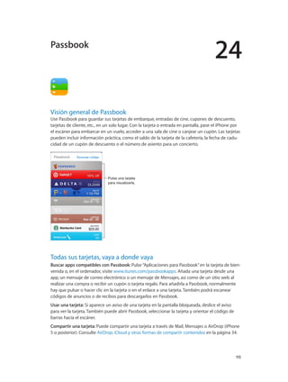 24
		 115
Visión general de Passbook
Use Passbook para guardar sus tarjetas de embarque, entradas de cine, cupones de descuento,
tarjetas de cliente, etc., en un solo lugar. Con la tarjeta o entrada en pantalla, pase el iPhone por
el escáner para embarcar en un vuelo, acceder a una sala de cine o canjear un cupón. Las tarjetas
pueden incluir información práctica, como el saldo de la tarjeta de la cafetería, la fecha de cadu-
cidad de un cupón de descuento o el número de asiento para un concierto.
Pulse una tarjeta
para visualizarla.
Pulse una tarjeta
para visualizarla.
Todas sus tarjetas, vaya a donde vaya
Buscar apps compatibles con Passbook: Pulse“Aplicaciones para Passbook”en la tarjeta de bien-
venida o, en el ordenador, visite www.itunes.com/passbookapps. Añada una tarjeta desde una
app, un mensaje de correo electrónico o un mensaje de Mensajes, así como de un sitio web al
realizar una compra o recibir un cupón o tarjeta regalo. Para añadirla a Passbook, normalmente
hay que pulsar o hacer clic en la tarjeta o en el enlace a una tarjeta. También podrá escanear
códigos de anuncios o de recibos para descargarlos en Passbook.
Usar una tarjeta: Si aparece un aviso de una tarjeta en la pantalla bloqueada, deslice el aviso
para ver la tarjeta. También puede abrir Passbook, seleccionar la tarjeta y orientar el código de
barras hacia el escáner.
Compartir una tarjeta: Puede compartir una tarjeta a través de Mail, Mensajes o AirDrop (iPhone
5 o posterior). Consulte AirDrop, iCloud y otras formas de compartir contenidos en la página 34.
Passbook
 