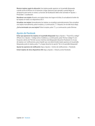 Capítulo 24    Passbook	 116
Mostrar tarjetas según la ubicación: Una tarjeta puede aparecer en la pantalla bloqueada
cuando active el iPhone en el momento o lugar oportuno (por ejemplo, cuando llegue al
aeropuerto para tomar un avión). La función de localización debe estar activada en Ajustes >
Privacidad > Localización.
Reordenar una tarjeta: Arrastre una tarjeta hasta otro lugar en la lista. Se actualizará el orden de
las tarjetas en todos sus dispositivos iOS 7.
Actualizar una tarjeta: Generalmente, las tarjetas se actualizan automáticamente. Para actualizar
una tarjeta manualmente, pulse la tarjeta y, a continuación, . Después, tire de ella hacia abajo.
¿Ya ha terminado con una tarjeta? Pulse la tarjeta, pulse y, a continuación, pulse Eliminar.
Ajustes de Passbook
Evitar que aparezcan las tarjetas en la pantalla bloqueada: Vaya a Ajustes >“Touch ID y código”
(iPhone 5s) o Ajustes > Código (otros modelos) y, a continuación, pulse“Activar código”. A con-
tinuación, dentro de“Permitir acceso mientras está bloqueado”, desactive Passbook. En el caso
de tarjetas con notificaciones, para impedir que una determinada tarjeta aparezca en la pantalla
bloqueada, pulse la tarjeta, pulse y luego desactive la opción“Ver en la pantalla bloqueada”.
Ajustar las opciones de notificación: Vaya a Ajustes > Centro de notificaciones > Passbook.
Incluir tarjetas de otros dispositivos iOS: Vaya a Ajustes > iCloud y active Passbook.
 