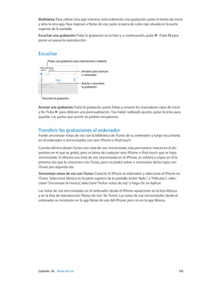 Capítulo 26    Notas de voz	 120
Multitarea: Para utilizar otra app mientras está realizando una grabación, pulse el botón de inicio
y abra la otra app. Para regresar a Notas de voz, pulse la barra de color rojo situada en la parte
superior de la pantalla.
Escuchar una grabación: Pulse la grabación en la lista y, a continuación, pulse . Pulse para
poner en pausa la reproducción.
Escuchar
Acorte o renombre
la grabación.
Acorte o renombre
la grabación.
Escuche la grabación.Escuche la grabación.
Pulse una grabación para reproducirla o editarla.Pulse una grabación para reproducirla o editarla.
Arrastre para avanzar
o retroceder.
Arrastre para avanzar
o retroceder.
Acortar una grabación: Pulse la grabación, pulse Editar y arrastre los marcadores rojos de inicio
y fin. Pulse para obtener una previsualización. Tras haber realizado ajustes, pulse Acortar para
guardar. Las partes que acorte no podrán recuperarse.
Transferir las grabaciones al ordenador
Puede sincronizar notas de voz con la biblioteca de iTunes de su ordenador y luego escucharlas
en el ordenador o sincronizarlas con otro iPhone o iPod touch.
Cuando elimina desde iTunes una nota de voz sincronizada, esta permanece intacta en el dis-
positivo en el que se grabó, pero se borra de cualquier otro iPhone o iPod touch que se haya
sincronizado. Si elimina una nota de voz sincronizada en el iPhone, se volverá a copiar en él la
próxima vez que lo sincronice con iTunes, pero no podrá volver a sincronizar dicha copia con
iTunes por segunda vez.
Sincronizar notas de voz con iTunes: Conecte el iPhone al ordenador y seleccione el iPhone en
iTunes. Seleccione Música en la parte superior de la pantalla (entre“Aplic.”y“Películas”), selec-
cione“Sincronizar la música”, seleccione“Incluir notas de voz”y haga clic en Aplicar.
Las notas de voz sincronizadas en el ordenador desde el iPhone aparecerán en la lista Música
y en la lista de reproducción“Notas de voz”de iTunes. Las notas de voz sincronizadas desde el
ordenador se mostrarán en la app Notas de voz del iPhone, pero no en la app Música.
 