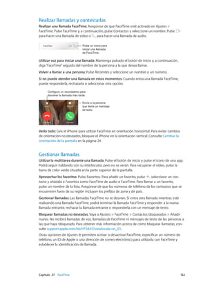 Capítulo 27    FaceTime	 122
Realizar llamadas y contestarlas
Realizar una llamada FaceTime: Asegúrese de que FaceTime esté activado en Ajustes >
FaceTime. Pulse FaceTime y, a continuación, pulse Contactos y seleccione un nombre. Pulse
para hacer una llamada de vídeo o para hacer una llamada de audio.
Pulse un icono para
iniciar una llamada
de FaceTime.
Pulse un icono para
iniciar una llamada
de FaceTime.
Utilizar voz para iniciar una llamada: Mantenga pulsado el botón de inicio y, a continuación,
diga“FaceTime”seguido del nombre de la persona a la que desea llamar.
Volver a llamar a una persona: Pulse Recientes y seleccione un nombre o un número.
Si no puede atender una llamada en estos momentos: Cuando entra una llamada FaceTime,
puede responderla, rechazarla o seleccionar otra opción.
Configure un recordatorio para
devolver la llamada más tarde.
Configure un recordatorio para
devolver la llamada más tarde.
Envíe a la persona
que llama un mensaje
de texto.
Envíe a la persona
que llama un mensaje
de texto.
Verlo todo: Gire el iPhone para utilizar FaceTime en orientación horizontal. Para evitar cambios
de orientación no deseados, bloquee el iPhone en la orientación vertical. Consulte Cambiar la
orientación de la pantalla en la página 24.
Gestionar llamadas
Utilizar la multitarea durante una llamada: Pulse el botón de inicio y pulse el icono de una app.
Podrá seguir hablando con su interlocutor, pero no se verán. Para recuperar el vídeo, pulse la
barra de color verde situada en la parte superior de la pantalla.
Aprovechar los favoritos: Pulse Favoritos. Para añadir un favorito, pulse , seleccione un con-
tacto y añádalo a Favoritos como FaceTime de audio o FaceTime. Para llamar a un favorito,
pulse un nombre de la lista. Asegúrese de que los números de teléfono de los contactos que se
encuentren fuera de su región incluyan los prefijos de zona y de país.
Gestionar llamadas: Las llamadas FaceTime no se desvían. Si entra otra llamada mientras está
realizando una llamada FaceTime, podrá terminar la llamada FaceTime y responder a la nueva
llamada entrante, rechazar la llamada entrante o responderla con un mensaje de texto.
Bloquear llamadas no deseadas. Vaya a Ajustes > FaceTime > Contactos bloqueados > Añadir
nuevo. No recibirá llamadas de voz, llamadas de FaceTime ni mensajes de texto de las personas a
las que haya bloqueado. Para obtener más información acerca de cómo bloquear llamadas, con-
sulte support.apple.com/kb/HT5845?viewlocale=es_ES.
Otras opciones de Ajustes le permiten activar o desactivar FaceTime, especificar un número de
teléfono, un ID de Apple o una dirección de correo electrónico para utilizarla con FaceTime y
establecer la identificación de llamada.
 