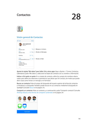 28
		 123
Visión general de Contactos
Ábralo en Mail.Ábralo en Mail.
Marque un número.Marque un número.
Ábralo en Mensajes.Ábralo en Mensajes.
Ajustar la tarjeta“Mis datos”para Safari, Siri y otras apps: Vaya a Ajustes >“Correo, Contactos,
Calendarios”, pulse“Mis datos”y seleccione la tarjeta de contacto con su nombre e información.
Indicar a Siri quién es quién: En su tarjeta de contacto, utilice los campos de nombres relacio-
nados para definir las relaciones o parentescos que desee que Siri conozca, de modo que pueda
decir cosas como“enviar un mensaje a mi hermana”.
Buscar un contacto: Pulse el campo de búsqueda de la parte superior de la lista de contactos
e introduzca su búsqueda. También puede buscar en sus contactos mediante la búsqueda en
Spotlight (consulte Buscar en la página 31).
Compartir un contacto: Pulse un contacto y, a continuación, pulse“Compartir contacto”. Consulte
AirDrop, iCloud y otras formas de compartir contenidos en la página 34.
Contactos
 
