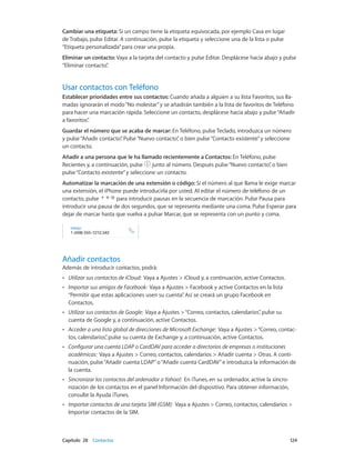 Capítulo 28    Contactos	 124
Cambiar una etiqueta: Si un campo tiene la etiqueta equivocada, por ejemplo Casa en lugar
de Trabajo, pulse Editar. A continuación, pulse la etiqueta y seleccione una de la lista o pulse
“Etiqueta personalizada”para crear una propia.
Eliminar un contacto: Vaya a la tarjeta del contacto y pulse Editar. Desplácese hacia abajo y pulse
“Eliminar contacto”.
Usar contactos con Teléfono
Establecer prioridades entre sus contactos: Cuando añada a alguien a su lista Favoritos, sus lla-
madas ignorarán el modo“No molestar”y se añadirán también a la lista de favoritos de Teléfono
para hacer una marcación rápida. Seleccione un contacto, desplácese hacia abajo y pulse“Añadir
a favoritos”.
Guardar el número que se acaba de marcar: En Teléfono, pulse Teclado, introduzca un número
y pulse“Añadir contacto”. Pulse“Nuevo contacto”, o bien pulse“Contacto existente”y seleccione
un contacto.
Añadir a una persona que le ha llamado recientemente a Contactos: En Teléfono, pulse
Recientes y, a continuación, pulse junto al número. Después pulse“Nuevo contacto”, o bien
pulse“Contacto existente”y seleccione un contacto.
Automatizar la marcación de una extensión o código: Si el número al que llama le exige marcar
una extensión, el iPhone puede introducirla por usted. Al editar el número de teléfono de un
contacto, pulse para introducir pausas en la secuencia de marcación. Pulse Pausa para
introducir una pausa de dos segundos, que se representa mediante una coma. Pulse Esperar para
dejar de marcar hasta que vuelva a pulsar Marcar, que se representa con un punto y coma.
Añadir contactos
Además de introducir contactos, podrá:
•• Utilizar sus contactos de iCloud:  Vaya a Ajustes > iCloud y, a continuación, active Contactos.
•• Importar sus amigos de Facebook:  Vaya a Ajustes > Facebook y active Contactos en la lista
“Permitir que estas aplicaciones usen su cuenta”. Así se creará un grupo Facebook en
Contactos.
•• Utilizar sus contactos de Google: Vaya a Ajustes >“Correo, contactos, calendarios”, pulse su
cuenta de Google y, a continuación, active Contactos.
•• Acceder a una lista global de direcciones de Microsoft Exchange:  Vaya a Ajustes >“Correo, contac-
tos, calendarios”, pulse su cuenta de Exchange y, a continuación, active Contactos.
•• Configurar una cuenta LDAP o CardDAV para acceder a directorios de empresas o instituciones
académicas:  Vaya a Ajustes > Correo, contactos, calendarios > Añadir cuenta > Otras. A conti-
nuación, pulse“Añadir cuenta LDAP”o“Añadir cuenta CardDAV”e introduzca la información de
la cuenta.
•• Sincronizar los contactos del ordenador o Yahoo!:  En iTunes, en su ordenador, active la sincro-
nización de los contactos en el panel Información del dispositivo. Para obtener información,
consulte la Ayuda iTunes.
•• Importar contactos de una tarjeta SIM (GSM):  Vaya a Ajustes > Correo, contactos, calendarios >
Importar contactos de la SIM.
 