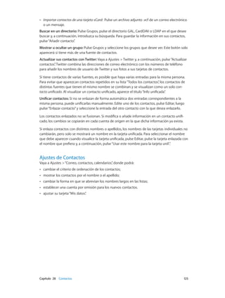 Capítulo 28    Contactos	 125
•• Importar contactos de una tarjeta vCard:  Pulse un archivo adjunto .vcf de un correo electrónico
o un mensaje.
Buscar en un directorio: Pulse Grupos, pulse el directorio GAL, CardDAV o LDAP en el que desee
buscar y, a continuación, introduzca su búsqueda. Para guardar la información en sus contactos,
pulse“Añadir contacto”.
Mostrar u ocultar un grupo: Pulse Grupos y seleccione los grupos que desee ver. Este botón solo
aparecerá si tiene más de una fuente de contactos.
Actualizar sus contactos con Twitter: Vaya a Ajustes > Twitter y, a continuación, pulse“Actualizar
contactos”. Twitter combina las direcciones de correo electrónico con los números de teléfono
para añadir los nombres de usuario de Twitter y sus fotos a sus tarjetas de contactos.
Si tiene contactos de varias fuentes, es posible que haya varias entradas para la misma persona.
Para evitar que aparezcan contactos repetidos en su lista“Todos los contactos”, los contactos de
distintas fuentes que tienen el mismo nombre se combinan y se visualizan como un solo con-
tacto unificado. Al visualizar un contacto unificado, aparece el título“Info unificada”.
Unificar contactos: Si no se enlazan de forma automática dos entradas correspondientes a la
misma persona, puede unificarlas manualmente. Edite uno de los contactos, pulse Editar, luego
pulse“Enlazar contacto”y seleccione la entrada del otro contacto con la que desea enlazarlo.
Los contactos enlazados no se fusionan. Si modifica o añade información en un contacto unifi-
cado, los cambios se copiarán en cada cuenta de origen en la que dicha información ya exista.
Si enlaza contactos con distintos nombres o apellidos, los nombres de las tarjetas individuales no
cambiarán, pero solo se mostrará un nombre en la tarjeta unificada. Para seleccionar el nombre
que debe aparecer cuando visualice la tarjeta unificada, pulse Editar, pulse la tarjeta enlazada con
el nombre que prefiera y, a continuación, pulse“Usar este nombre para la tarjeta unif.”.
Ajustes de Contactos
Vaya a Ajustes >“Correo, contactos, calendarios”, donde podrá:
•• cambiar el criterio de ordenación de los contactos;
•• mostrar los contactos por el nombre o el apellido;
•• cambiar la forma en que se abrevian los nombres largos en las listas;
•• establecer una cuenta por omisión para los nuevos contactos.
•• ajustar su tarjeta“Mis datos”.
 