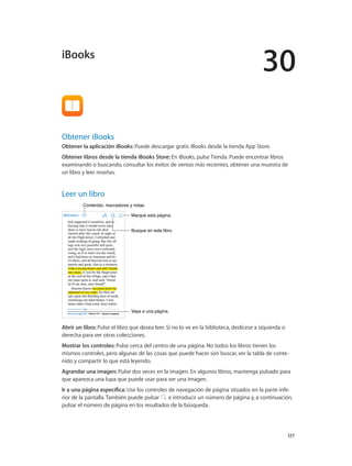 30
		 127
Obtener iBooks
Obtener la aplicación iBooks: Puede descargar gratis iBooks desde la tienda App Store.
Obtener libros desde la tienda iBooks Store: En iBooks, pulse Tienda. Puede encontrar libros
examinando o buscando, consultar los éxitos de ventas más recientes, obtener una muestra de
un libro y leer reseñas.
Leer un libro
Vaya a una página.Vaya a una página.
Marque esta página.Marque esta página.
Contenido, marcadores y notasContenido, marcadores y notas
Busque en este libro.Busque en este libro.
Abrir un libro: Pulse el libro que desea leer. Si no lo ve en la biblioteca, deslícese a izquierda o
derecha para ver otras colecciones.
Mostrar los controles: Pulse cerca del centro de una página. No todos los libros tienen los
mismos controles, pero algunas de las cosas que puede hacer son buscar, ver la tabla de conte-
nido y compartir lo que está leyendo.
Agrandar una imagen: Pulse dos veces en la imagen. En algunos libros, mantenga pulsado para
que aparezca una lupa que puede usar para ver una imagen.
Ir a una página específica: Use los controles de navegación de página situados en la parte infe-
rior de la pantalla. También puede pulsar e introducir un número de página y, a continuación,
pulsar el número de página en los resultados de la búsqueda.
iBooks
 