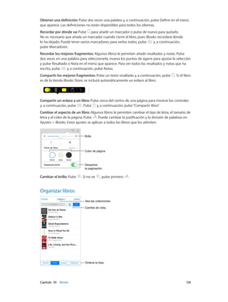 Capítulo 30    iBooks	 128
Obtener una definición: Pulse dos veces una palabra y, a continuación, pulse Definir en el menú
que aparece. Las definiciones no están disponibles para todos los idiomas.
Recordar por dónde va: Pulse para añadir un marcador o pulse de nuevo para quitarlo.
No es necesario que añada un marcador cuando cierre el libro, pues iBooks recordará dónde
lo ha dejado. Puede tener varios marcadores; para verlos todos, pulse y, a continuación,
pulse Marcadores.
Recordar los mejores fragmentos: Algunos libros le permiten añadir resaltados y notas. Pulse
dos veces en una palabra para seleccionarla, mueva los puntos de agarre para ajustar la selección
y pulse Resaltado o Nota en el menú que aparece. Para ver todos los resaltados y notas que ha
escrito, pulse y, a continuación, pulse Notas.
Compartir los mejores fragmentos: Pulse un texto resaltado y, a continuación, pulse . Si el libro
es de la tienda iBooks Store, se incluirá automáticamente un enlace al libro.
Compartir un enlace a un libro: Pulse cerca del centro de una página para mostrar los controles
y, a continuación, pulse . Pulse y, a continuación, pulse“Compartir libro”.
Cambiar el aspecto de un libro: Algunos libros le permiten cambiar el tipo de letra, el tamaño de
letra y el color de la página. Pulse . Puede cambiar la justificación y la división de palabras en
Ajustes > iBooks. Estos ajustes se aplican a todos los libros que los admiten.
Color de páginaColor de página
BrilloBrillo
Desactive
la paginación.
Desactive
la paginación.
Cambiar el brillo: Pulse . Si no ve , pulse primero .
Organizar libros
Ordene la lista.Ordene la lista.
Vea las colecciones.Vea las colecciones.
Cambie de vista.Cambie de vista.
 