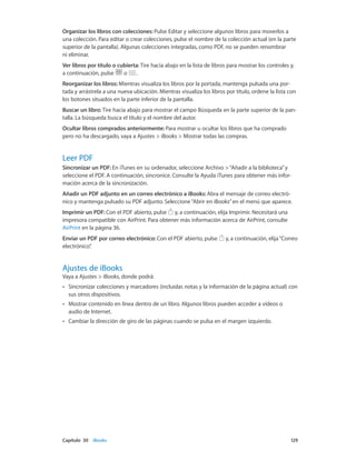Capítulo 30    iBooks	 129
Organizar los libros con colecciones: Pulse Editar y seleccione algunos libros para moverlos a
una colección. Para editar o crear colecciones, pulse el nombre de la colección actual (en la parte
superior de la pantalla). Algunas colecciones integradas, como PDF, no se pueden renombrar
ni eliminar.
Ver libros por título o cubierta: Tire hacia abajo en la lista de libros para mostrar los controles y,
a continuación, pulse o .
Reorganizar los libros: Mientras visualiza los libros por la portada, mantenga pulsada una por-
tada y arrástrela a una nueva ubicación. Mientras visualiza los libros por título, ordene la lista con
los botones situados en la parte inferior de la pantalla.
Buscar un libro: Tire hacia abajo para mostrar el campo Búsqueda en la parte superior de la pan-
talla. La búsqueda busca el título y el nombre del autor.
Ocultar libros comprados anteriormente: Para mostrar u ocultar los libros que ha comprado
pero no ha descargado, vaya a Ajustes > iBooks > Mostrar todas las compras.
Leer PDF
Sincronizar un PDF: En iTunes en su ordenador, seleccione Archivo >“Añadir a la biblioteca”y
seleccione el PDF. A continuación, sincronice. Consulte la Ayuda iTunes para obtener más infor-
mación acerca de la sincronización.
Añadir un PDF adjunto en un correo electrónico a iBooks: Abra el mensaje de correo electró-
nico y mantenga pulsado su PDF adjunto. Seleccione“Abrir en iBooks”en el menú que aparece.
Imprimir un PDF: Con el PDF abierto, pulse y, a continuación, elija Imprimir. Necesitará una
impresora compatible con AirPrint. Para obtener más información acerca de AirPrint, consulte
AirPrint en la página 36.
Enviar un PDF por correo electrónico: Con el PDF abierto, pulse y, a continuación, elija“Correo
electrónico”.
Ajustes de iBooks
Vaya a Ajustes > iBooks, donde podrá:
•• Sincronizar colecciones y marcadores (incluidas notas y la información de la página actual) con
sus otros dispositivos.
•• Mostrar contenido en línea dentro de un libro. Algunos libros pueden acceder a vídeos o
audio de Internet.
•• Cambiar la dirección de giro de las páginas cuando se pulsa en el margen izquierdo.
 