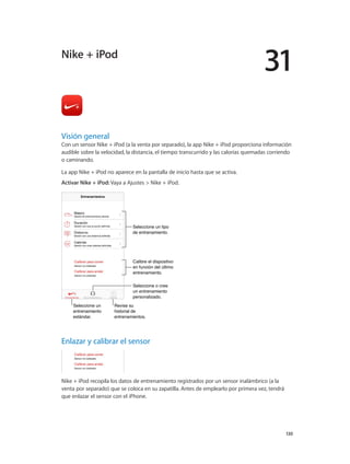 31
		 130
Visión general
Con un sensor Nike + iPod (a la venta por separado), la app Nike + iPod proporciona información
audible sobre la velocidad, la distancia, el tiempo transcurrido y las calorías quemadas corriendo
o caminando.
La app Nike + iPod no aparece en la pantalla de inicio hasta que se activa.
Activar Nike + iPod: Vaya a Ajustes > Nike + iPod.
Seleccione un
entrenamiento
estándar.
Seleccione un
entrenamiento
estándar.
Revise su
historial de
entrenamientos.
Revise su
historial de
entrenamientos.
Calibre el dispositivo
en función del último
entrenamiento.
Calibre el dispositivo
en función del último
entrenamiento.
Seleccione un tipo
de entrenamiento.
Seleccione un tipo
de entrenamiento.
Seleccione o cree
un entrenamiento
personalizado.
Seleccione o cree
un entrenamiento
personalizado.
Enlazar y calibrar el sensor
Nike + iPod recopila los datos de entrenamiento registrados por un sensor inalámbrico (a la
venta por separado) que se coloca en su zapatilla. Antes de emplearlo por primera vez, tendrá
que enlazar el sensor con el iPhone.
Nike + iPod
 