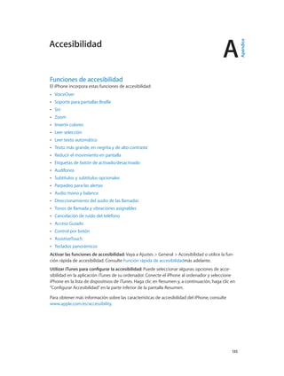 A
		 135
Funciones de accesibilidad
El iPhone incorpora estas funciones de accesibilidad:
•• VoiceOver
•• Soporte para pantallas Braille
•• Siri
•• Zoom
•• Invertir colores
•• Leer selección
•• Leer texto automático
•• Texto más grande, en negrita y de alto contraste
•• Reducir el movimiento en pantalla
•• Etiquetas de botón de activado/desactivado
•• Audífonos
•• Subtítulos y subtítulos opcionales
•• Parpadeo para las alertas
•• Audio mono y balance
•• Direccionamiento del audio de las llamadas
•• Tonos de llamada y vibraciones asignables
•• Cancelación de ruido del teléfono
•• Acceso Guiado
•• Control por botón
•• AssistiveTouch
•• Teclados panorámicos
Activar las funciones de accesibilidad: Vaya a Ajustes > General > Accesibilidad o utilice la fun-
ción rápida de accesibilidad. Consulte Función rápida de accesibilidadmás adelante.
Utilizar iTunes para configurar la accesibilidad: Puede seleccionar algunas opciones de acce-
sibilidad en la aplicación iTunes de su ordenador. Conecte el iPhone al ordenador y seleccione
iPhone en la lista de dispositivos de iTunes. Haga clic en Resumen y, a continuación, haga clic en
“Configurar Accesibilidad”en la parte inferior de la pantalla Resumen.
Para obtener más información sobre las características de accesibilidad del iPhone, consulte
www.apple.com/es/accessibility.
Accesibilidad
Apéndice
 