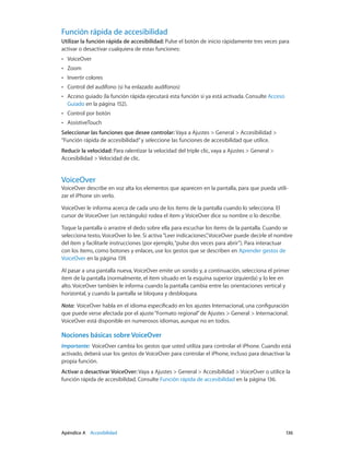 Apéndice A    Accesibilidad	 136
Función rápida de accesibilidad
Utilizar la función rápida de accesibilidad: Pulse el botón de inicio rápidamente tres veces para
activar o desactivar cualquiera de estas funciones:
•• VoiceOver
•• Zoom
•• Invertir colores
•• Control del audífono (si ha enlazado audífonos)
•• Acceso guiado (la función rápida ejecutará esta función si ya está activada. Consulte Acceso
Guiado en la página 152).
•• Control por botón
•• AssistiveTouch
Seleccionar las funciones que desee controlar: Vaya a Ajustes > General > Accesibilidad >
“Función rápida de accesibilidad”y seleccione las funciones de accesibilidad que utilice.
Reducir la velocidad: Para ralentizar la velocidad del triple clic, vaya a Ajustes > General >
Accesibilidad > Velocidad de clic.
VoiceOver
VoiceOver describe en voz alta los elementos que aparecen en la pantalla, para que pueda utili-
zar el iPhone sin verlo.
VoiceOver le informa acerca de cada uno de los ítems de la pantalla cuando lo selecciona. El
cursor de VoiceOver (un rectángulo) rodea el ítem y VoiceOver dice su nombre o lo describe.
Toque la pantalla o arrastre el dedo sobre ella para escuchar los ítems de la pantalla. Cuando se
selecciona texto, VoiceOver lo lee. Si activa“Leer indicaciones”, VoiceOver puede decirle el nombre
del ítem y facilitarle instrucciones (por ejemplo,“pulse dos veces para abrir”). Para interactuar
con los ítems, como botones y enlaces, use los gestos que se describen en Aprender gestos de
VoiceOver en la página 139.
Al pasar a una pantalla nueva, VoiceOver emite un sonido y, a continuación, selecciona el primer
ítem de la pantalla (normalmente, el ítem situado en la esquina superior izquierda) y lo lee en
alto. VoiceOver también le informa cuando la pantalla cambia entre las orientaciones vertical y
horizontal, y cuando la pantalla se bloquea y desbloquea.
Nota:  VoiceOver habla en el idioma especificado en los ajustes Internacional, una configuración
que puede verse afectada por el ajuste“Formato regional”de Ajustes > General > Internacional.
VoiceOver está disponible en numerosos idiomas, aunque no en todos.
Nociones básicas sobre VoiceOver
Importante:  VoiceOver cambia los gestos que usted utiliza para controlar el iPhone. Cuando está
activado, deberá usar los gestos de VoiceOver para controlar el iPhone, incluso para desactivar la
propia función.
Activar o desactivar VoiceOver: Vaya a Ajustes > General > Accesibilidad > VoiceOver o utilice la
función rápida de accesibilidad. Consulte Función rápida de accesibilidad en la página 136.
 