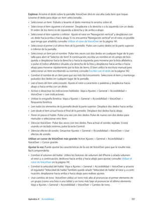 Apéndice A    Accesibilidad	 137
Explorar: Arrastre el dedo sobre la pantalla. VoiceOver dirá en voz alta cada ítem que toque.
Levante el dedo para dejar un ítem seleccionado.
•• Seleccionar un ítem:  Púlselo o levante el dedo mientras lo arrastra sobre él.
•• Seleccionar el ítem siguiente o el anterior:  Desplácese a la derecha o a la izquierda con un dedo.
El orden de los ítems es de izquierda a derecha y de arriba a abajo.
•• Seleccionar el ítem superior o inferior:  Ajuste el rotor en“Navegación vertical”y desplácese con
un dedo hacia arriba o hacia abajo. Si no encuentra“Navegación vertical”en el rotor, es posible
que tenga que añadirlo; consulte Utilizar el rotor de VoiceOver en la página 141.
•• Seleccionar el primer o el último ítem de la pantalla:  Pulse con cuatro dedos en la parte superior
o inferior de la pantalla.
•• Seleccionar un ítem por el nombre:  Pulse tres veces con dos dedos en cualquier lugar de la pan-
talla para abrir el“Selector de ítem”. A continuación, escriba un nombre en el campo de bús-
queda, o desplácese hacia la derecha o hacia la izquierda para moverse por la lista alfabética,
o pulse el índice alfabético situado a la derecha de la lista y desplácese hacia arriba o hacia
abajo para moverse rápidamente por la lista de ítems. O bien utilice la escritura manual para
seleccionar un ítem escribiendo su nombre; consulte Escribir con el dedo en la página 142.
•• Cambiar el nombre de un ítem para que sea más fácil encontrarlo:  Seleccione el ítem y mantenga
pulsados dos dedos en cualquier lugar de la pantalla.
•• Leer el texto del ítem seleccionado:  Ajuste el rotor a caracteres o palabras y desplácese hacia
abajo o hacia arriba con un dedo.
•• Activar o desactivar las indicaciones habladas:  Vaya a Ajustes > General > Accesibilidad >
VoiceOver > Leer indicaciones.
•• Utilizar la ortografía fonética:  Vaya a Ajustes > General > Accesibilidad > VoiceOver >
Respuesta fonética.
•• Leer todos los elementos de la pantalla desde la parte superior:  Desplace dos dedos hacia arriba.
•• Leer desde el ítem actual hasta el final de la pantalla:  Desplace dos dedos hacia abajo.
•• Poner en pausa el habla:  Pulse una vez con dos dedos. Pulse de nuevo con dos dedos para
reanudar o seleccionar otro ítem.
•• Silenciar VoiceOver:  Pulse dos veces con tres dedos. Para activar el sonido, repítalo. Si está
usando un teclado externo, pulse la tecla Control.
•• Silenciar efectos de sonido:  Desactive Ajustes > General > Accesibilidad > VoiceOver > Usar
efectos de sonido.
Utilizar un cursor de VoiceOver más grande: Active Ajustes > General > Accesibilidad >
VoiceOver > Cursor grande.
Ajustar la voz: Puede ajustar las características de la voz de VoiceOver para que le resulte más
fácil comprenderla:
•• Cambiar el volumen del habla:  Utilice los botones de volumen del iPhone o añada volumen
al rotor y, a continuación, deslícese hacia arriba y hacia abajo para ajustar; consulte Utilizar el
rotor de VoiceOver en la página 141.
•• Cambiar la velocidad del habla:  Vaya a Ajustes > General > Accesibilidad > VoiceOver y arrastre
el regulador“Velocidad de habla”. También puede añadir“Velocidad de habla”al rotor y, a conti-
nuación, desplazarse hacia arriba o hacia abajo para realizar ajustes.
•• Usar cambios de tono:  VoiceOver utiliza un tono más alto al pronunciar el primer elemento de
un grupo (como una lista o una tabla) y un tono más bajo al pronunciar el último elemento.
Vaya a Ajustes > General > Accesibilidad > VoiceOver > Cambio de tono.
 