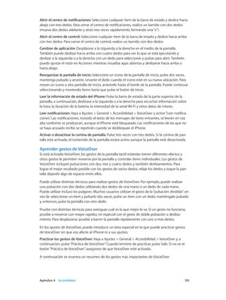 Apéndice A    Accesibilidad	 139
Abrir el centro de notificaciones: Seleccione cualquier ítem de la barra de estado y deslice hacia
abajo con tres dedos. Para cerrar el centro de notificaciones, realice un barrido con dos dedos
(mueva dos dedos adelante y atrás tres veces rápidamente, formando una“z”).
Abrir el centro de control: Seleccione cualquier ítem de la barra de estado y deslice hacia arriba
con tres dedos. Para cerrar el centro de control, realice un barrido con dos dedos.
Cambiar de aplicación: Desplácese a la izquierda o la derecha en el medio de la pantalla.
También puede deslizar hacia arriba con cuatro dedos para ver lo que se está ejecutando y
deslizar a la izquierda o a la derecha con un dedo para seleccionar y pulsar para abrir. También
puede ajustar el rotor en Acciones mientras visualiza apps abiertas y deslizarse hacia arriba o
hacia abajo.
Reorganizar la pantalla de inicio: Seleccione un icono de la pantalla de inicio, pulse dos veces,
mantenga pulsado y arrastre. Levante el dedo cuando el icono esté en su nueva ubicación. Para
mover un icono a otra pantalla de inicio, arrástrelo hasta el borde de la pantalla. Puede continuar
seleccionando y moviendo ítems hasta que pulse el botón de inicio.
Leer la información de estado del iPhone: Pulse la barra de estado de la parte superior de la
pantalla, a continuación, deslícese a la izquierda o a la derecha para escuchar información sobre
la hora, la duración de la batería, la intensidad de la señal Wi-Fi y otros datos de interés.
Leer notificaciones: Vaya a Ajustes > General > Accesibilidad > VoiceOver y active“Leer notifica-
ciones”. Las notificaciones, incluido el texto de los mensajes de texto entrantes, se leerán en voz
alta conforme se produzcan, aunque el iPhone esté bloqueado. Las notificaciones de las que no
se haya acusado recibo se repetirán cuando se desbloquee el iPhone.
Activar o desactivar la cortina de pantalla: Pulse tres veces con tres dedos. Si la cortina de pan-
talla está activada, el contenido de la pantalla estará activo aunque la pantalla esté desactivada.
Aprender gestos de VoiceOver
Si está activado VoiceOver, los gestos de la pantalla táctil estándar tienen diferentes efectos y
otros gestos le permiten moverse por la pantalla y controlar ítems individuales. Los gestos de
VoiceOver incluyen pulsaciones con dos, tres y cuatro dedos y también deslizamientos. Para
lograr el mejor resultado posible con los gestos de varios dedos, relaje los dedos y toque la pan-
talla dejando algo de espacio entre ellos.
Puede utilizar distintas técnicas para realizar gestos de VoiceOver. Por ejemplo, puede realizar
una pulsación con dos dedos utilizando dos dedos de una mano o un dedo de cada mano.
Puede utilizar incluso los pulgares. Muchos usuarios utilizan el gesto de la“pulsación dividida”: en
vez de seleccionar un ítem y pulsarlo dos veces, pulse un ítem con un dedo, manténgalo pulsado
y, entonces, pulse la pantalla con otro dedo.
Pruebe con distintas técnicas para averiguar cuál es la que mejor le va. Si un gesto no funciona,
pruebe a moverse con mayor rapidez, en especial con el gesto de doble pulsación o desliza-
miento. Para desplazarse, pruebe a barrer la pantalla rápidamente con uno o más dedos.
En los ajustes de VoiceOver, puede introducir un área especial en la que puede practicar gestos
de VoiceOver sin que eso afecte al iPhone ni a sus ajustes.
Practicar los gestos de VoiceOver: Vaya a Ajustes > General > Accesibilidad > VoiceOver y, a
continuación, pulse“Práctica de VoiceOver”. Cuando termine de practicar, pulse Salir. Si no ve el
botón“Práctica de VoiceOver”, asegúrese de que VoiceOver esté activado.
A continuación se muestra un resumen de los gestos más importantes de VoiceOver:
 